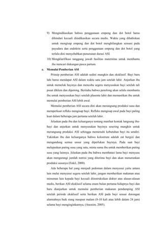 9) Mengindikasikan bahwa penggunaan empeng dan dot botol harus
dihindari kecuali diindikasikan secara medis. Waktu yang dihabiskan
untuk mengisap empeng dan dot botol menghilangkan sensasi pada
payudara dan endokrin serta penggunaan empeng dan dot botol yang
terlalu dini menyebabkan penurunan durasi ASI.
10) Mengklarifikasi tanggung jawab fasilitas maternitas untuk membantu
ibu mencari dukungan pasca partum.
e. Memulai Pemberian ASI
Prinsip pemberian ASI adalah sedini mungkin dan eksklusif. Bayi baru
lahi harus mendapat ASI dalam waktu satu jam setelah lahir. Anjurkan ibu
untuk memeluk bayinya dan mencoba segera menyusukan bayi setelah tali
pusat diklem dan dipotong. Beritahu bahwa penolong akan selalu membantu
ibu untuk menyusukan bayi setelah plasenta lahir dan memastikan ibu untuk
memulai pemberian ASI lebih awal.
Memulai pemberian ASI secara dini akan merangsang produksi susu dan
memperkuat refleks mengisap bayi. Refleks mengisap awal pada bayi paling
kuat dalam beberapa jam pertama setelah lahir.
Jelaskan pada ibu dan keluarganya tentang manfaat kontak langsung ibubayi dan anjurkan untuk menyusukan bayinya sesering mungkin untuk
merangsang produksi ASI sehingga memenuhi kebutuhan bayi itu sendiri.
Yakinkan ibu dan keluarganya bahwa kolostrum adalah zat bergizi dan
mengandung semua unsur yang diperlukan bayinya. Pada saat bayi
melepaskan puting susu yang satu, minta sama ibu untuk memberikan puting
susu yang lainnya. Jelaskan pada ibu bahwa membatasi lama bayi menyusu
akan mengurangi jumlah nutrisi yang diterima bayi dan akan menurunkan
produksi susunya (Enkil, 2000).
Ada beberapa hal yang menjadi pedoman dalam menyusui yaitu antara
lain mulai menyusui segera setelah lahir, jangan memberikan makanan atau
minuman lain kepada bayi kecuali diinstruksikan dokter atas alasan-alasan
medis, berikan ASI eksklusif selama enam bulan pertama hidupnya bayi dan
baru dianjurkan untuk memulai pemberian makanan pendamping ASI
setelah periode eksklusif serta berikan ASI pada bayi sesuai dorongan
alamiahnya baik siang maupun malam (8-10 kali atau lebih dalam 24 jam)
selama bayi menginginkannya, (Anonim, 2005).

 