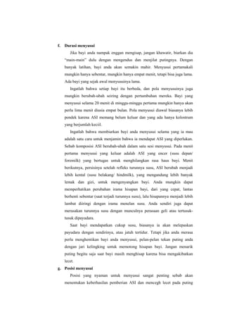 f.

Durasi menyusui
Jika bayi anda nampak enggan mengisap, jangan khawatir, biarkan dia
“main-main” dulu dengan mengendus dan menjilat putingnya. Dengan
banyak latihan, bayi anda akan semakin mahir. Menyusui pertamakali
mungkin hanya sebentar, mungkin hanya empat menit, tetapi bisa juga lama.
Ada bayi yang sejak awal menyusuinya lama.
Ingatlah bahwa setiap bayi itu berbeda, dan pola menyusuinya juga
mungkin berubah-ubah seiring dengan pertumbuhan mereka. Bayi yang
menyusui selama 20 menit di minggu-minggu pertama mungkin hanya akan
perlu lima menit diusia empat bulan. Pola menyusui diawal biasanya lebih
pendek karena ASI memang belum keluar dan yang ada hanya kolostrum
yang berjumlah keciil.
Ingatlah bahwa membiarkan bayi anda menyusui selama yang ia mau
adalah satu cara untuk menjamin bahwa ia mendapat ASI yang diperlukan.
Sebab komposisi ASI berubah-ubah dalam satu sesi menyusui. Pada menit
pertama menyusui yang keluar adalah ASI yang encer (susu depan/
foremilk) yang bertugas untuk menghilangkan rasa haus bayi. Menit
berikutnya, persisinya setelah refleks turunnya susu, ASI berubah menjadi
lebih kental (susu belakang/ hindmilk), yang mengandung lebih banyak
lemak dan gizi, untuk mengenyangkan bayi. Anda mungkin dapat
memperhatikan perubahan irama hisapan bayi, dari yang cepat, lantas
berhenti sebentar (saat terjadi turunnya susu), lalu hisapannya menjadi lebih
lambat diiringi dengan irama menelan susu. Anda sendiri juga dapat
merasakan turunnya susu dengan munculnya perasaan geli atau tertusuktusuk dipayudara.
Saat bayi mendapatkan cukup susu, biasanya ia akan melepaskan
payudara dengan sendirinya, atau jatuh tertidur. Tetapi jika anda merasa
perlu menghentikan bayi anda menyusui, pelan-pelan tekan puting anda
dengan jari kelingking untuk memotong hisapan bayi. Jangan menarik
puting begitu saja saat bayi masih menghisap karena bisa mengakibatkan
lecet.

g. Posisi menyusui
Posisi yang nyaman untuk menyusui sangat penting sebab akan
menentukan keberhasilan pemberian ASI dan mencegh lecet pada puting

 