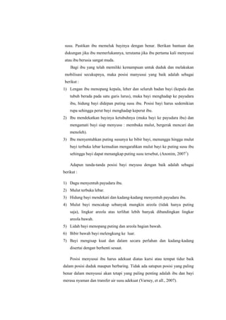 susu. Pastikan ibu memeluk bayinya dengan benar. Berikan bantuan dan
dukungan jika ibu memerlukannya, terutama jika ibu pertama kali menyusui
atau ibu berusia sangat muda.
Bagi ibu yang telah memiliki kemampuan untuk duduk dan melakukan
mobilisasi secukupnya, maka posisi manyusui yang baik adalah sebagai
berikut :
1) Lengan ibu menopang kepala, leher dan seluruh badan bayi (kepala dan
tubuh berada pada satu garis lurus), muka bayi menghadap ke payudara
ibu, hidung bayi didepan puting susu ibu. Posisi bayi harus sedemikian
rupa sehingga perut bayi menghadap keperut ibu.
2) Ibu mendekatkan bayinya ketubuhnya (muka bayi ke payudara ibu) dan
mengamati bayi siap menyusu : membuka mulut, bergerak mencari dan
menoleh).
3) Ibu menyentuhkan puting susunya ke bibir bayi, menunggu hingga mulut
bayi terbuka lebar kemudian mengarahkan mulut bayi ke puting susu ibu
sehingga bayi dapat menangkap puting susu tersebut, (Anonim, 20071)
Adapun tanda-tanda posisi bayi meyusu dengan baik adalah sebagai
berikut :
1) Dagu menyentuh payudara ibu.
2) Mulut terbuka lebar.
3) Hidung bayi mendekati dan kadang-kadang menyentuh payudara ibu.
4) Mulut bayi mencakup sebanyak mungkin areola (tidak hanya puting
saja), lingkar areola atas terlihat lebih banyak dibandingkan lingkar
areola bawah.
5) Lidah bayi menopang puting dan areola bagian bawah.
6) Bibir bawah bayi melengkung ke luar.
7) Bayi mengisap kuat dan dalam secara perlahan dan kadang-kadang
disertai dengan berhenti sesaat.
Posisi menyusui ibu harus adekuat diatas kursi atau tempat tidur baik
dalam posisi duduk maupun berbaring. Tidak ada satupun posisi yang paling
benar dalam menyusui akan tetapi yang paling penting adalah ibu dan bayi
merasa nyaman dan transfer air susu adekuat (Varney, et all., 2007).

 