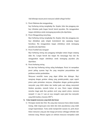 Ada beberapa macam posisi menyusui adalah sebagai berikut
1) Posisi Madonna dan menggendong.
bayi berbaring miring menghadap ibu. Kepala, leher dan punggung atas
bayi diletakan pada lengan bawah lateral payudara. Ibu menggunakan
tangan sebelahnya untuk memegang payuudara jika diperlukan.
2) Posisi Menggendong-menyilang.
Bayi berbaring miring menghadap ibu. Kepala, leher dan punggung atas
bayi diletakkan pada telapak kontralateral dan sepanjang lengan
bawahnya. Ibu menggunakan tangan sebelahnya untuk memegang
payudara jika diperlukan.
3) Posisi Football atau mengepit
Bayi berbaring miring atau punggung melingkar antara lengan samping
dada ibu. Lengan bawah dan tangan ibu menyangga bayi dan ibu
menggunakan tangan sebelahnya untuk memegang payudara jika
diperlukan.
4) Posisi berbaring miring
Ibu dan bayi berbaring miring saling berhadapan. Posisi ini merupakan
posisi paling nyaman bagi ibu yang menjalani penyembuhan dari
pelahiran melalui pembedahan.
Menyusui memiliki irama yang dapat dilihat dan didengar. Bayi
mengisap dengan gerakan rahang yang pendek-pendek, cepat seperti
piston pada permulaan menyusu, dilanjutkan dengan gerakan-gerakan
menyedot yang lebih dalam dan lambat pada saat rahang menyentuh
lekukan payudara, menarik keluar air susu. Rasio isapan terhadap
menelan tinggi pada fase gerakan awal yang seperti piston, menurun
menjadi 1:1 atau 2:1 saat air susu mengalir cepat pada fase menyedot
yang lebih lambat, (Anonim 20072).
h. Lima langkah menyusu yang baik dan benar
1) Persiapan mental dan fisik. Ibu yang akan menyusui harus dalam keadan
tenang, tidak tergesa-gesa atau takut dan malu payudaranya yang indah
nongol kepermukaan. Tentu untuk memperoleh suasana ini, perlu dicari
lokasi menyusui yang pas dan terjaga privasinya sehingga terhindar dari
tontonan orang. Minum segelas air sebelum menyusui merupakan salah

 