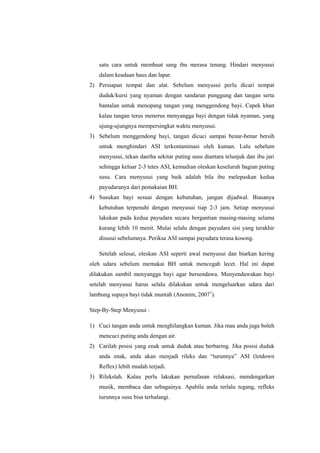 satu cara untuk membuat sang ibu merasa tenang. Hindari menyusui
dalam keadaan haus dan lapar.
2) Persiapan tempat dan alat. Sebelum menyusui perlu dicari tempat
duduk/kursi yang nyaman dengan sandaran punggung dan tangan serta
bantalan untuk menopang tangan yang menggendong bayi. Capek khan
kalau tangan terus menerus menyangga bayi dengan tidak nyaman, yang
ujung-ujungnya mempersingkat waktu menyusui.
3) Sebelum menggendong bayi, tangan dicuci sampai benar-benar bersih
untuk menghindari ASI terkontaminasi oleh kuman. Lalu sebelum
menyusui, tekan daerha sekitar puting susu diantara telunjuk dan ibu jari
sehingga keluar 2-3 tetes ASI, kemudian oleskan keseluruh bagian puting
susu. Cara menyusui yang baik adalah bila ibu melepaskan kedua
payudaranya dari pemakaian BH.
4) Susukan bayi sesuai dengan kebutuhan, jangan dijadwal. Biasanya
kebutuhan terpenuhi dengan menyusui tiap 2-3 jam. Setiap menyusui
lakukan pada kedua payudara secara bergantian masing-masing selama
kurang lebih 10 menit. Mulai selalu dengan payudara sisi yang terakhir
disusui sebelumnya. Periksa ASI sampai payudara terasa kosong.
Setelah selesai, oleskan ASI seperti awal menyusui dan biarkan kering
oleh udara sebelum memakai BH untuk mencegah lecet. Hal ini dapat
dilakukan sambil menyangga bayi agar bersendawa. Menyendawakan bayi
setelah menyusui harus selalu dilakukan untuk mengeluarkan udara dari
lambung supaya bayi tidak muntah (Anonim, 20071).
Step-By-Step Menyusui :
1) Cuci tangan anda untuk menghilangkan kuman. Jika mau anda juga boleh
mencuci puting anda dengan air.
2) Carilah posisi yang enak untuk duduk atau berbaring. Jika posisi duduk
anda enak, anda akan menjadi rileks dan “turunnya” ASI (letdown
Reflex) lebih mudah terjadi.
3) Rilekslah. Kalau perlu lakukan pernafasan relaksasi, mendengarkan
musik, membaca dan sebagainya. Apabila anda terlalu tegang, refleks
turunnya susu bisa terhalangi.

 