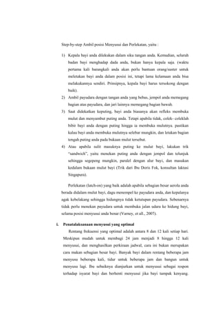 Step-by-step Ambil posisi Menyusui dan Perlekatan, yaitu :
1) Kepala bayi anda dilekukan dalam siku tangan anda. Kemudian, seluruh
badan bayi menghadap dada anda, bukan hanya kepala saja. (waktu
pertama kali barangkali anda akan perlu bantuan orang/suster untuk
meletakan bayi anda dalam posisi ini, tetapi lama kelamaan anda bisa
melakukannya sendiri. Prinsipnya, kepala bayi harus tersokong dengan
baik).
2) Ambil payudara dengan tangan anda yang bebas, jempol anda memegang
bagian atas payudara, dan jari lainnya memegang bagian bawah.
3) Saat didekatkan keputing, bayi anda biasanya akan refleks membuka
mulut dan menyambut puting anda. Tetapi apabila tidak, colek- coleklah
bibir bayi anda dengan puting hingga ia membuka mulutnya. pastikan
kalau bayi anda membuka mulutnya selebar mungkin, dan letakan bagian
tengah puting anda pada bukaan mulut tersebut.
4) Atau apabila sulit masuknya puting ke mulut bayi, lakukan trik
“sandwich”, yaitu menekan puting anda dengan jempol dan telunjuk
sehingga segepeng mungkin, paralel dengan alur bayi, dan masukan
kedalam bukaan mulut bayi (Trik dari Ibu Doris Fok, konsultan laktasi
Singapura).
Perlekatan (latch-on) yang baik adalah apabila sebagian besar aerola anda
berada didalam mulut bayi, dagu menempel ke payudara anda, dan kepalanya
agak kebelakang sehingga hidungnya tidak ketutupan payudara. Sebenarnya
tidak perlu menekan payudara untuk membuka jalan udara ke hidung bayi,
selama posisi menyusui anda benar (Varney, et all., 2007).
i.

Penatalaksanaan menyusui yang optimal
Rentang frekuensi yang optimal adalah antara 8 dan 12 kali setiap hari.
Meskipun mudah untuk membagi 24 jam menjadi 8 hingga 12 kali
menyusui, dan menghasilkan perkiraan jadwal, cara ini bukan merupakan
cara makan sebagian besar bayi. Banyak bayi dalam rentang beberapa jam
menyusu beberapa kali, tidur untuk beberapa jam dan bangun untuk
menyusu lagi. Ibu sebaiknya dianjurkan untuk menyusui sebagai respon
terhadap isyarat bayi dan berhenti menyusui jika bayi tampak kenyang.

 