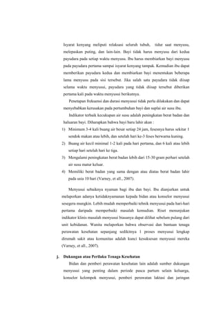 Isyarat kenyang meliputi relaksasi seluruh tubuh,

tidur saat menyusu,

melepaskan puting, dan lain-lain. Bayi tidak harus menyusu dari kedua
payudara pada setiap waktu menyusu. Ibu harus membiarkan bayi menyusu
pada payudara pertama sampai isyarat kenyang tampak. Kemudian ibu dapat
memberikan payudara kedua dan membiarkan bayi menentukan beberapa
lama menyusu pada sisi tersebut. Jika salah satu payudara tidak diisap
selama waktu menyusui, payudara yang tidak diisap tersebut diberikan
pertama kali pada waktu menyusui berikutnya.
Penetapan frekuensi dan durasi menyusui tidak perlu dilakukan dan dapat
menyebabkan kerusakan pada pertumbuhan bayi dan suplai air susu ibu.
Indikator terbaik kecukupan air susu adalah peningkatan berat badan dan
haluaran bayi. Diharapkan bahwa bayi baru lahir akan :
1) Minimum 3-4 kali buang air besar setiap 24 jam, fesesnya harus sekitar 1
sendok makan atau lebih, dan setelah hari ke-3 feses berwarna kuning.
2) Buang air kecil minimal 1-2 kali pada hari pertama, dan 6 kali atau lebih
setiap hari setelah hari ke tiga.
3) Mengalami peningkatan berat badan lebih dari 15-30 gram perhari setelah
air susu matur keluar.
4) Memiliki berat badan yang sama dengan atau diatas berat badan lahir
pada usia 10 hari (Varney, et all., 2007).
Menyusui sebaiknya nyaman bagi ibu dan bayi. Ibu dianjurkan untuk
melaporkan adanya ketidaknyamanan kepada bidan atau konselor menyusui
sesegera mungkin. Lebih mudah memperbaiki tehnik menyusui pada hari-hari
pertama daripada memperbaiki masalah kemudian. Riset menunjukan
indikator klinis masalah menyusui biasanya dapat dilihat sebelum pulang dari
unit kebidanan. Wanita melaporkan bahwa observasi dan bantuan tenaga
perawatan kesehatan sepanjang sedikitnya 1 proses menyusui lengkap
dirumah sakit atau komunitas adalah kunci kesuksesan menyusui mereka
(Varney, et all., 2007).
j.

Dukungan atau Perilaku Tenaga Kesehatan
Bidan dan pemberi perawatan kesehatan lain adalah sumber dukungan
menyusui yang penting dalam periode pasca partum selain keluarga,
konselor kelompok menyusui, pemberi perawatan laktasi dan jaringan

 