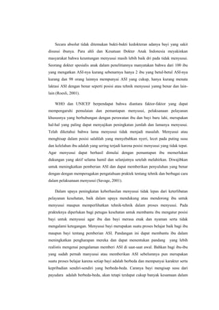 Secara absolut tidak ditemukan bukti-bukti kedokteran adanya bayi yang sakit
disusui ibunya. Para ahli dan Kesatuan Dokter Anak Indonesia meyakinkan
masyarakat bahwa keuntungan menyusui masih lebih baik dri pada tidak menyusui.
Seorang dokter spesialis anak dalam penelitiannya manyatakan bahwa dari 100 ibu
yang mengatkan ASI-nya kurang sebenarnya hanya 2 ibu yang betul-betul ASI-nya
kurang dan 98 orang lainnya mempunyai ASI yang cukup, hanya kurang menata
laktasi ASI dengan benar seperti posisi atau tehnik menyusui yanng benar dan lainlain (Roesli, 2001).
WHO dan UNICEF berpendapat bahwa diantara faktor-faktor yang dapat
mempengaruhi pemulaian dan pemantapan menyusui, pelaksanaan pelayanan
khususnya yang berhubungan dengan perawatan ibu dan bayi baru lahi, merupakan
hal-hal yang paling dapat menyajikan peningkatan jumlah dan lamanya menyusui.
Telah diketahui bahwa lama menyusui tidak menjadi masalah. Menyusui atau
menghisap dalam posisi salahlah yang menyebabkan nyeri, lecet pada puting susu
dan kelelahan ibu adalah yang sering terjadi karena posisi menyusui yang tidak tepat.
Agar menyusui dapat berhasil dimulai dengan pemantapan ibu memerlukan
dukungan yang aktif selama hamil dan selanjutnya setelah melahirkan. Diwajibkan
untuk meningkatkan pemberian ASI dan dapat memberikan penyuluhan yang benar
dengan dengan memperagakan pengatahuan praktek tentang tehnik dan berbagai cara
dalam pelaksanaan menyusui (Savage, 2001).
Dalam upaya peningkatan keberhasilan menyusui tidak lepas dari keterlibatan
pelayanan kesehatan, baik dalam upaya mendukung atau mendorong ibu untuk
menyusui maupun memperlihatkan tehnik-tehnik dalam proses menyusui. Pada
prakteknya diperlukan bagi petugas kesehatan untuk membantu ibu mengatur posisi
bayi untuk menyusui agar ibu dan bayi merasa enak dan nyaman serta tidak
mengalami ketegangan. Menyusui bayi merupakan suatu proses belajar baik bagi ibu
maupun bayi tentang pemberian ASI. Pandangan ini dapat membantu ibu dalam
meningkatkan pengharapan mereka dan dapat menentukan pandang

yang lebih

realistis mengenai pengalaman memberi ASI di saat-saat awal. Bahkan bagi ibu-ibu
yang sudah pernah manyusui atau memberikan ASI sebelumnya pun merupakan
suatu proses belajar karena setiap bayi adalah berbeda dan mempunyai karakter serta
kepribadian sendiri-sendiri yang berbeda-beda. Caranya bayi mengisap susu dari
payudara adalah berbeda-beda, akan tetapi terdapat cukup banyak kesamaan dalam

 