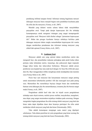 pendukung infolmal ataupun formal. Informasi tentang bagaimana mencari
dukungan menyusui harus menjadi bagian rutin pendidikan kesehatan pada
ibu nifas dan ibu menyusui, (Varney, et all., 2007).
Masalah yang dialami wanita selama laktasi tidak menyebabkan
penyepihan awal. Tetapi pada derajat kepercayaan diri ibu terhadap
kemampuannya untuk mengatasi rintangan yang sangat mempengaruhi
penyepihan awal. Menyusui telah disebut sebagai “permainan kepercayaan
diri”. Bidan dan petugas kesehatan lainnya sebaiknya berfokus pada
dukungan menyusui dalam rangka menumbuhkan kepercayaan diri wanita
dengan memberikan pemahaman dan informasi tentang menyusui yang
efektif dab optimal (Varney Helen, et all., 2007).

B. Landasan Teori
Menyusui adalah cara yang optimal dalam memberikan nutrisi dan
mengasuh bayi, dan penambahan makanan pelengkap pada paruh kedua tahun
pertama maka kebutuhan nutrisi, imunologi, dan psikososial dapat terpenuhi
hingga tahun kedua dan tahun-tahun berikutnya. Menyusui adalah proses
pemberian susu kepada bayi atau anak kecil dengan Air Susu Ibu (ASI) dari payu
dara ibu. Bayi menggunakan refleks menghisap untuk mendapatkan dan menelan
susu (Varney Helen et all., 2007).
Posisi bayi saat menyusui dan kenyamanan menyusui sangat penting
untuk menentukan keberhasilan pemberi ASI dan mencegah lecet pada puting
susu. Memastikan Ibu memeluknya bayinya dengan benar dan memberikan
bantuan serta dukungan jika ibu memerlukannya, terutama jika ibu berusia sangat
muda (Varney, et all., 2007).
Pengetahuan adalah hasil tahu dan ini terjadi secara penginderaan
terhadap suatu obyek tertentu, melalui proses melihat, menyaksikan, mengalami,
atau diajar yang sangat menentukan terjadinya tindakan pada seseorang. Dengan
mengetahui tingkat pengetahuan ibu nifas tentang tehnik menyusui yang baik dan
benar maka dapat dijadikan dasar akan besarnya partisipasi ibu nifas untuk
melakukan tehnik menyusui yang baik dan benar (Notoatmodjo, 2002).
Tahu adalah kemampuan mengingat suatu materi yang dipelajari
sebelumnya. Tahu dalam penelitian ini yaitu pengetahuan yang benar seorang ibu
tentang tehnik menyusui yang baik dan benar (Notoatmodjo, 2002).

 
