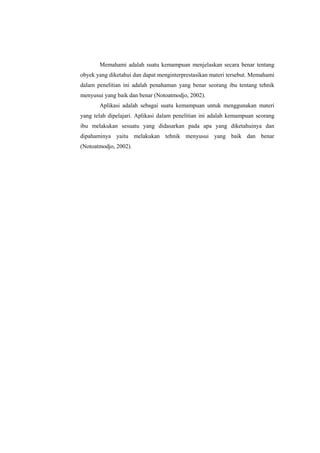 Memahami adalah suatu kemampuan menjelaskan secara benar tentang
obyek yang diketahui dan dapat menginterprestasikan materi tersebut. Memahami
dalam penelitian ini adalah penahaman yang benar seorang ibu tentang tehnik
menyusui yang baik dan benar (Notoatmodjo, 2002).
Aplikasi adalah sebagai suatu kemampuan untuk menggunakan materi
yang telah dipelajari. Aplikasi dalam penelitian ini adalah kemampuan seorang
ibu melakukan sesuatu yang didasarkan pada apa yang diketahuinya dan
dipahaminya yaitu melakukan tehnik menyusui yang baik dan benar
(Notoatmodjo, 2002).

 