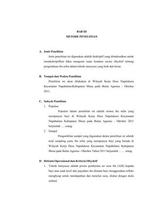 BAB III
METODE PENELITIAN

A. Jenis Penelitian
Jenis penelitian ini digunakan adalah deskriptif yang dimaksudkan untuk
mendeskriptifkan fakta mengenai suatu keadaan secara obyektif tentang
pengetahuan ibu nifas dalam tehnik menyusui yang baik dan benar.

B. Tempat dan Waktu Penelitian
Penelitian ini akan dilakukan di Wilayah Kerja Desa Napalakura
Kecamatan NapabalanoKabupaten Muna pada Bulan Agustus - Oktober
2011.

C. Subyek Penelitian
1. Populasi
Populasi dalam penelitian ini adalah semua ibu nifas yang
mempunyai bayi di Wilayah Kerja Desa Napalakura Kecamatan
Napabalano Kabupaten Muna pada Bulan Agustus - Oktober 2011
berjumlah …. orang.
2. Sampel
Pengambilan sampel yang digunakan dalam penelitian ini adalah
total sampling yaitu ibu nifas yang mempunyai bayi yang berada di
Wilayah Kerja Desa Napalakura Kecamatan Napabalano Kabupaten
Muna pada Bulan Agustus - Oktober Tahun 2011 berjumlah …… orang.

D. Defenisi Operasional dan Kriteria Obyektif
1. Tehnik menyusui adalah proses pemberian air susu ibu (ASI) kepada
bayi atau anak kecil dari payudara ibu dimana bayi menggunakan refleks
menghisap untuk mendapatkan dan menelan susu, diukur dengan skala
ordinal.

 