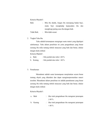 Kriteria Obyektif :
Baik

:

Bila ibu duduk, lengan ibu menopang badan bayi,
muka

bayi

menghadap

kepayudara

ibu

dan

menghisap puting susu ibu dengan baik.
Tidak Baik

:

Bila tidak sesuai

2. Tingkat Tahu Ibu
Tahu adalah kemampuan mengingat suatu materi yang dipelajari
sebelumnya. Tahu dalam penelitian ini yaitu pengetahuan yang benar
seorang ibu nifas tentang tehnik menyusui yang baik dan benar, diukur
dengan skala ordinal.
Kriteria Objektif :
a. Baik

: bila jumlah skor nilai ≥ 60 %

b. Kurang

: bila jumlah skor nilai < 60 %

3. Pemahaman
Memahami adalah suatu kemampuan menjelaskan secara benar
tentang obyek yang diketahui dan dapat menginterprestasikan materi
tersebut. Memahami dalam penelitian ini adalah pamahaman yang benar
seorang ibu nifas tentang tehnik menyusui yang baik dan benar, diukur
dengan skala ordinal.
Kriteria Obyektif :
a. Baik

:

Jika total pengetahuan ibu mengenai penerapan
≥ 60 %

b. Kurang

:

Jika total pengetahuan ibu mengenai penerapan
< 60 %

 