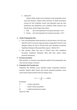 4. Aplikasi Ibu
Aplikasi adalah sebagai suatu kemampuan untuk mengunakan materi
yang telah dipelajari. Aplikasi dalam penelitian ini adalah kemampuan
seorang ibu nifas melakukan sesuatu yang didasarkan pada apa yang
diketahuinya dan dipahaminya yaitu melakukan tehnik menyusui yang
baik dan benar, diukur dengan skala ordinal.
a. Baik

: jika total pengetahuan ibu mengenai penerapan ≥ 60 %

b. Kurang

: jika total pengetahuan ibu mengenai penerapan < 60 %

E. Tehnik Pengumpulan Data
a. Data yang dikumpulkan dalam penelitian ini ada data primer yaitu data yang
diperoleh melalui wawancara langsung dengan menggunakan kuesioner yang
dibagikan kepada ibu nifas di Wilayah Kerja Desa Napalakura Kecamatan
Napabalano Kabupaten Muna pada Bulan Agustus - Oktober 2011.
b. Data sekunder adalah data yang di Wilayah Kerja Desa Napalakura
Kecamatan Napabalano Kabupaten Muna pada buku register selama
penelitian berlangsung.
F. Instrumen penelitian
Pada penelitian ini instrumen yang digunakan adalah format pengumpulan data
yaitu kuesioner dengan wawancara.
G. Pengolahan dan Penyajian data
Pengolahan data dilakukan secara sederhana dengan mengunakan kalkulator
kemudian disajikan dalam bentuk tabel disertai penjelasan-penjelasan secara
naratif untuuk melihat distribusi frekwensi dengan rumus :

Keterangan :
X

= variabel yang diteliti

n

= jumlah variabel yang diteliti

⅀

= jumlah keseluruhan dari sampel

(Natsir M, 1998).

 