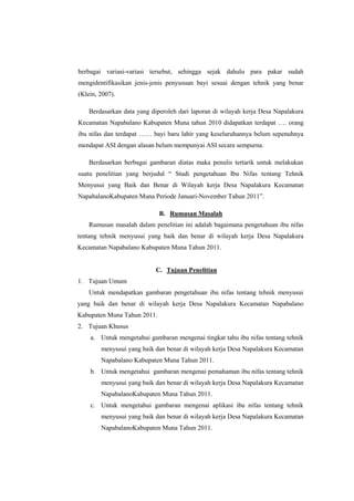 berbagai variasi-variasi tersebut, sehingga sejak dahulu para pakar sudah
mengidentifikasikan jenis-jenis penyusuan bayi sesuai dengan tehnik yang benar
(Klein, 2007).
Berdasarkan data yang diperoleh dari laporan di wilayah kerja Desa Napalakura
Kecamatan Napabalano Kabupaten Muna tahun 2010 didapatkan terdapat …. orang
ibu nifas dan terdapat …… bayi baru lahir yang keseluruhannya belum sepenuhnya
mendapat ASI dengan alasan belum mempunyai ASI secara sempurna.
Berdasarkan berbagai gambaran diatas maka penulis tertarik untuk melakukan
suatu penelitian yang berjudul “ Studi pengetahuan Ibu Nifas tentang Tehnik
Menyusui yang Baik dan Benar di Wilayah kerja Desa Napalakura Kecamatan
NapabalanoKabupaten Muna Periode Januari-November Tahun 2011”.
B. Rumusan Masalah
Rumusan masalah dalam penelitian ini adalah bagaimana pengetahuan ibu nifas
tentang tehnik menyusui yang baik dan benar di wilayah kerja Desa Napalakura
Kecamatan Napabalano Kabupaten Muna Tahun 2011.

C. Tujuan Penelitian
1. Tujuan Umum
Untuk mendapatkan gambaran pengetahuan ibu nifas tentang tehnik menyusui
yang baik dan benar di wilayah kerja Desa Napalakura Kecamatan Napabalano
Kabupaten Muna Tahun 2011.
2. Tujuan Khusus
a. Untuk mengetahui gambaran mengenai tingkat tahu ibu nifas tentang tehnik
menyusui yang baik dan benar di wilayah kerja Desa Napalakura Kecamatan
Napabalano Kabupaten Muna Tahun 2011.
b. Untuk mengetahui gambaran mengenai pemahaman ibu nifas tentang tehnik
menyusui yang baik dan benar di wilayah kerja Desa Napalakura Kecamatan
NapabalanoKabupaten Muna Tahun 2011.
c. Untuk mengetahui gambaran mengenai aplikasi ibu nifas tentang tehnik
menyusui yang baik dan benar di wilayah kerja Desa Napalakura Kecamatan
NapabalanoKabupaten Muna Tahun 2011.

 