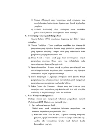 5) Sintesia (Shyntesis) yakni kemampuan untuk melakukan atau
menghubungkan bagian-bagian didalam suatu bentuk keseluruhan
yang baru.
6) Evaluasi

(Evaluation)

yakni

kemampuan

untuk

melakukan

justifikasi atau penilaian terhadapa suatu materi atau obyek.
b. Faktor yang Mempengaruhi Pengetahuan
Menurut Suharjo (2006) pengetahuan tergantung dari faktor –faktor
antara lain :
1) Tingkat Pendidikan : Tinggi rendahnya pendidikan akan dipengaruhi
pengetahuan yang diperoleh. Semakin tinggi pendidikan, pengetahuan
yang diperoleh seseorang. Dengan status yang berbeda-beda maka
pengetahuan yang diperoleh berbeda-beda.
2) Status Sosial : Status sosial juga turut mempengaruhi tingkat
pengetahuan seseorang. Denga status yang berbeda-beda, maka
pengetahuan yang diperoleh berbeda-beda.
3) Derajat Penyuluhan : Semakin banyak penyuluhan yang diperoleh atau
makin banyak frekuensi penyuluhan, maka pengetahuan yang diperoleh
akan semakin banyak. Begitupun sebaliknya.
4) Faktor Lingkungan : Lingkungan merupakan faktor penentu derajat
pengetahuan, maka kita akan semakin merasa tertarik untuk memperoleh
pengetahuan yang sama dengan cara bertukar pikiran.
5) Faktor Sarana dan Prasarana : dengan saran dan prasarana yang
menunjang, maka pengetahuan yang akan diperoleh akan lebih besar bila
dibandingkan dengan kurangnya sarana dan prasarana.
c. Cara Memperoleh Pengetahuan
Berbagai macam cara memperoleh kebenaran pengetahuan, menurut
(Notoatmodjo 2002) dikelompokan menjadi 2 yaitu :
1) Cara tradisional atau non ilmiah
Dipakai orang untuk memperoleh kebenaran pengetahuan, cara
penemuan pengetahuan pada periode ini yaitu :
a) Coba-coba salah (Trial and Eror) : apabila seseorang mengalami
persoalan, upaya pemecahannya dilakukan dengan coba-coba saja.
Apabila

ada

kemungkinan

kemungkinan yang lain.

tersebut

tidak

berhasil

dicoba

 