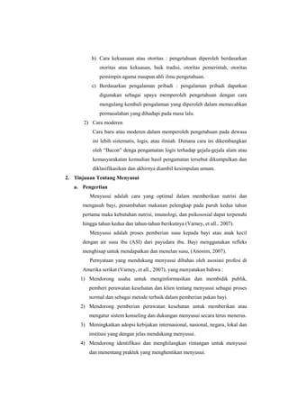 b) Cara kekuasaan atau otoritas : pengetahuan diperoleh berdasarkan
otoritas atau kekuasan, baik tradisi, otoritas pemerintah, otoritas
pemimpin agama maupun ahli ilmu pengetahuan.
c) Berdasarkan pengalaman pribadi : pengalaman pribadi dapatkan
digunakan sebagai upaya memperoleh pengetahuan dengan cara
mengulang kembali pengalaman yang diperoleh dalam memecahkan
permasalahan yang dihadapi pada masa lalu.
2) Cara moderen
Cara baru atau moderen dalam memperoleh pengetahuan pada dewasa
ini lebih sistematis, logis, atau ilmiah. Dimana cara ini dikembangkan
oleh “Bacon” denga pengamatan logis terhadap gejala-gejala alam atau
kemasyarakatan kemudian hasil pengamatan tersebut dikumpulkan dan
diklasifikasikan dan akhirnya diambil kesimpulan umum.
2. Tinjauan Tentang Menyusui
a. Pengertian
Menyusui adalah cara yang optimal dalam memberikan nutrisi dan
mengasuh bayi, penambahan makanan pelengkap pada paruh kedua tahun
pertama maka kebutuhan nutrisi, imunologi, dan psikososial dapat terpenuhi
hingga tahun kedua dan tahun-tahun berikutnya (Varney, et all., 2007).
Menyusui adalah proses pemberian susu kepada bayi atau anak kecil
dengan air susu ibu (ASI) dari payudara ibu. Bayi menggunakan refleks
menghisap untuk mendapatkan dan menelan susu, (Anonim, 2007).
Pernyataan yang mendukung menyusui dibahas oleh asosiasi profesi di
Amerika serikat (Varney, et all., 2007), yang menyatakan bahwa :
1) Mendorong usaha untuk menginformasikan dan membidik publik,
pemberi perawatan kesehatan dan klien tentang menyusui sebagai proses
normal dan sebagai metode terbaik dalam pemberian pakan bayi.
2) Mendorong pemberian perawatan kesehatan untuk memberikan atau
mengatur sistem konseling dan dukungan menyusui secara terus menerus.
3) Meningkatkan adopsi kebijakan internasional, nasional, negara, lokal dan
institusi yang dengan jelas mendukung menyusui.
4) Mendorong identifikasi dan menghilangkan rintangan untuk menyusui
dan menentang praktek yang menghentikan menyusui.

 