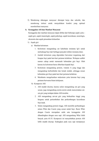 5) Mendorong dukungan menyusui ditempat kerja dan sekolah, dan
mendorong

intitusi

untuk

menyediakan

kondisi

yang

optimal

memfasilitasi menyusui.
b. Keunggulan ASI dan Manfaat Menyusui
Keunggulan dan manfaat menyusui dapat dilihat dari beberapa aspek yaitu :
aspek gizi, aspek imunologik, aspek psikologi, aspek kecerdasan, neurologis,
ekonomis dan aspek penundaan kehamilan.
1) Aspek gizi
a) Manfaat kolostrum
1. Kolostrum mengandung zat kekebalan terutama IgA untuk
melindungi bayi dari berbagai penyakit infeksi terutama diare.
2. Jumlah kolostrum yang diproduksi bervariasi tergantung dari
hisapan bayi pada hari-hari pertama kelahiran. Walupun sedikit
namun cukup untuk memenuhi kebutuhan gizi bayi. Oleh
karena itu kolostrum harus diberikan kepada bayi.
3. Kolostrum mengandung protein, vitamin A yang tinggi dan
mengandung karbonhidrat dan lemak rendah, sehingga sesuai
kebutuhan gizi bayi pada hari-hari pertama kelahiran.
4. Membantu mengeluarkan mekonium yaitu kotoran bayi yang
pertama berwarna hitam kehijauan.
b) Komposisi ASI
1. ASI mudah dicerna, karena selain mengandung zat gizi yang
sesuai, juga mengandung enzim-enzim untuk mencernakan zatzat gizi yang terdapat dalam ASI tersebut.
2. ASI mengandung zat-zat gizi yang berkualitas tinggi yang
berguna untuk pertumbuhan dan perkembangan kecerdasan
bayi/anak.
3. Selain mangandung protein tinggi, ASI memiliki perbandingan
antara Whei dan Casein yang sesuai untuk bayi. Rasio Whei
dengan Casein merupakan salah satu keunggulan ASI
dibandingkan dengan susu sapi. ASI mengandung Whei lebih
banyak yaitu 65:35. Komposisi ini menyebabkan protein ASI
lebih mudah diserap. Sedangkan pada susu sapi mempunyai

 