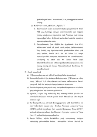 perbandingan Whei:Casein adalah 20:80, sehingga tidak mudah
diserap.
c) Komposisi Taurin, DHA dan AA pada ASI
1. Taurin adalah sejenis asam amino kedua yang terbanyak dalam
ASI yang berfungsi sebagai neuro-transmitter dan berperan
penting untuk proses maturasi sel otak. Percobaan pada bintang
menunjukan bahwa defisiensi taurin akan berakibat terjadinya
ganguan pada retina mata.
2. Decosahexanoic Acid (DHA) dan Arachidonic Acid (AA)
adalah asam lemak tak jenuh rantai panjang (polyunsaturated
fatty Acids) yang diperlukan untuk pembentukan sel-sel otak
yang optimal. Jumlah DHA dan AA dalam ASI sangat
mencukupi untuk menjamin pertumbuhan dan kecerdasan anak.
Disamping

itu

DHA

dan

AA

dalam

tubuh

dapat

dibentuk/disintesa dari subtansi pembentuknya (precursor) yaitu
masing-masing dari Omega 3 (asam linolenat) dan Omega 6 (
asam Linolenat).
2) Aspek Imunologik
a) ASI mengandung zat anti infeksi, bersih dan bebas kontaminasi.
b) Immunologlobulin A (lg.A) dalam kolostrum atau ASI kadarnya cukup
tinggi. Sekretori Ig.A tidak diserap tetapi dapat melumpuhkan bakteri
patogen E. Coli dan berbagai virus pada saluran pencernaan.
c) Laktoferin yaitu sejenis protein yang merupakan komponen zat kekebalan
yang mengikat zat besi disaluran pencernaan.
d) Lysosim, Enzym yang melindungi bayi terhadap bakteri (E.colli dan
salmonella) dan virus. Jumlah lysosim dalam ASI 300 kali lebih banyak
dari susu sapi.
e) Sel darah putih pada ASI pada 2 minggu pertama lebih dari 4000 sel per
mil. Terdiri dari 3 macam yaitu : Brochus- Asociated Lympocyte Tissue
(BALT) antibodi pernafasan, Gut- asuciated Lympocyte Tissue (GALT)
antibodi saluran pernafasan, dan Mammary Asociated Lympocyte Tissue
(MALT) antibodi jaringan payudara ibu.
f) Faktor bifidus, sejenis karbohidrat yang mengandung nitrogen,
menunjang pertumbuhan bakteri Lactobacillus bifidus. Bakteri ini

 