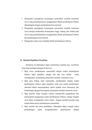 1. Mengetahui peningkatan kemampuan pemecahan masalah matematis
siswa yang pembelajarannya menggunakan Model pembelajaran Osborn
dibandingkan dengan pembelajaran konvensional
2. Mengetahui peningkatan kemampuan pemecahan masalah matematis
siswa ditinjau berdasarkan kemampuan tinggi, sedang, dan rendah pada
siswa yang pembelajarannya menggunakan Model pembelajaran Osborn
dan pembelajaran konvensional
3. Mengetahui sikap siswa terhadap Model pembelajaran Osborn
D. Manfaat/Signifikasi Penelitian
Penelitian ini diharapkan dapat memberikan manfaat atau kontribusi
nyata bagi berbagai kalangan berikut ini :
1. Bagi siswa, pembelajaran matematika dengan model pembelajaran
Osborn dapat dijadikan sebagai alat dan cara belajar untuk
meningkatkan kemampuan pemecahan masalah matematis siswa
2. Bagi guru bidang studi matematika, pembelajaran dengan model
pembelajaran Osborn dapat dijadikan salah satu model pembelajaran
alternatif dalam menyampaikan materi kepada siswa khususnya jika
berhubungan dengan kemampuan pemecahan masalah matematis siswa
3. Bagi peneliti, dapat menjadi wahana memperoleh pengetahuan dan
keterampilan penggunaan model pembelajaran Osborn, sebagai langkah
awal dalam mendapatkan solusi terkait dengan masalah-masalah yang
terjadi dalam proses pembelajaran matematika
4. Bagi sekolah dan mutu pendidikan, diharapkan dapat menjadi bahan
pertimbangan untuk mengaplikasikan pembelajaran dengan
 