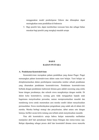 menggunakan model pembelajaran Osborn dan diharapkan dapat
meningkatkan mutu pendidikan di Indonesia
5. Bagi peneliti lain, dapat memberikan wawasan baru dan sebagai bahan
masukan bagi peneliti yang mengkaji masalah serupa
BAB II
KAJIAN PUSTAKA
A. Pendekatan Konstruktivisme
Konstruktivisme merupakan paham pendidikan yang dianut Piaget. Piaget
menuangkan paham konstruktivisme dalam suatu teori belajar. Teori belajar ini
diimplementasikan dalam pembelajaran matematika melalui sebuah pendekatan
yang dinamakan pendekatan konstruktivisme. Pendekatan konstruktivisme
berbeda dengan pendekatan tradisional dimana guru adalah seseorang yang selalu
benar dengan jawabannya, dan seluruh siswa mengikutinya dengan mutlak. Di
dalam kelas konstruktivis, seorang guru tidak mengajarkan kepada anak
bagaimana menyelesaikan persoalan, namun mempresentasikan masalah dan
mendorong siswa untuk menemukan cara mereka sendiri dalam menyelesaikan
permasalahan. Siswa memberdayakan pengetahuan yang sudah ada di dalam diri
mereka. Mereka berbagi strategi dan penyelesaian, debat antara satu dengan
lainnya, berfikir secara kritis tentang cara terbaik untuk menyelesaikan masalah.
Para ahli konstruktivis setuju bahwa belajar matematika melibatkan
manipulasi aktif dari pemaknaan bukan hanya bilangan dan rumus-rumus saja.
Belajar dipandang sebagai proses aktif dan konstruktif dimana siswa mencoba
 