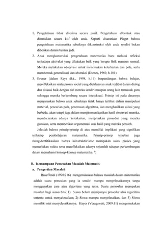 1. Pengetahuan tidak diterima secara pasif. Pengetahuan dibentuk atau
ditemukan secara ktif oleh anak. Seperti disarankan Pieget bahwa
pengetahuan matematika sebaiknya dikonstruksi oleh anak sendiri bukan
diberikan dalam bentuk jadi.
2. Anak mengkonstruksi pengetahuan matematika baru melalui refleksi
terhadapa aksi-aksi yang dilakukan baik yang berupa fisik maupun mental.
Mereka melakukan observasi untuk menemukan keterkaitan dan pola, serta
membentuk generalisasi dan abstraksi (Dienes, 1969, h.181).
3. Bruner (dalam Reys dkk., 1998, h.19) berpandangan bahwa belajar,
merefleksikan suatu proses social yang didalamnya anak terlibat dalam dialog
dan diskusi baik dengan diri mereka sendiri maupun orang lain termasuk guru
sehingga mereka berkembang secara intelektual. Prinsip ini pada dasarnya
menyarankan bahwa anak sebaiknya tidak hanya terlibat dalam manipulasi
material, pencarian pola, penemuan algoritma, dan menghasilkan solusi yang
berbeda, akan tetapi juga dalam mengkomunikasikan hasil observasi mereka,
membicarakan adanya keterkaitan, menjelaskan prosedur yang mereka
gunakan, serta memberikan argumentasi atas hasil yang mereka peroleh.
Jelaslah bahwa prinsip-prinsip di atas memiliki implikasi yang signifikan
terhadap pembelajaran matematika. Prinsip-prinsip tersebut juga
mengidentifikasikan bahwa konstruktivisme merupakan suatu proses yang
memerlukan waktu serta merefleksikan adanya sejumlah tahapan perkembangan
dalam memahami konsep-konsep matematika. 6
)
B. Kemampuan Pemecahan Masalah Matematis
a. Pengertian Masalah
Ruseffendi (1998:216) mengemukakan bahwa masalah dalam matematika
adalah suatu persoalan yang ia sendiri mampu menyelesaikannya tanpa
menggunakan cara atau algoritma yang rutin. Suatu persoalan merupakan
masalah bagi siswa bila; 1) Siswa belum mempunyai prosedur atau algoritma
tertentu untuk menyelesaikan; 2) Siswa mampu menyelesaikan, dan 3) Siswa
memiliki niat menyelesaikannya. Hayes (Veragawati, 2009:11) mengemukakan
 