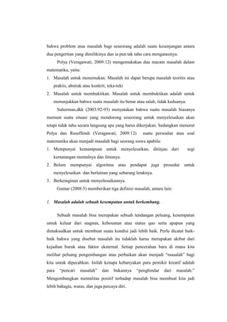 bahwa problem atau masalah bagi seseorang adalah suatu kesenjangan antara
dua pengertian yang dimilikinya dan ia pun tak tahu cara mengatasinya.
Polya (Veragawati, 2009:12) mengemukakan dua macam masalah dalam
matematika, yaitu:
1. Masalah untuk menemukan. Masalah ini dapat berupa masalah teoritis atau
praktis, abstrak atau konkrit, teka-teki
2. Masalah untuk membuktikan. Masalah untuk membuktikan adalah untuk
menunjukkan bahwa suatu masalah itu benar atau salah, tidak keduanya.
Suherman,dkk (2003:92-93) menyatakan bahwa suatu masalah biasanya
memuat suatu situasi yang mendorong seseorang untuk menyelesaikan akan
tetapi tidak tahu secara langsung apa yang harus dikerjakan. Sedangkan menurut
Polya dan Ruseffendi (Veragawati, 2009:12) suatu persoalan atau soal
matematika akan menjadi masalah bagi seorang siswa apabila:
1. Mempunyai kemampuan untuk menyelesaikan, ditinjau dari segi
kematangan mentalnya dan ilmunya.
2. Belum mempunyai algoritma atau pendapat juga prosedur untuk
menyelesaikan dan berlainan yang sebarang letaknya.
3. Berkeinginan untuk menyelesaikannya.
Guntar (2008:5) memberikan tiga definisi masalah, antara lain:
1. Masalah adalah sebuah kesempatan untuk berkembang.
Sebuah masalah bisa merupakan sebuah tendangan peluang, kesempatan
untuk keluar dari stagnan, kebosanan atau status quo serta apapun yang
dimaksudkan untuk membuat suatu kondisi jadi lebih baik. Perlu dicatat baik-
baik bahwa yang disebut masalah itu tidaklah harus merupakan akibat dari
kejadian buruk atau faktor eksternal. Setiap pencerahan baru di mana kita
melihat peluang pengembangan atau perbaikan akan menjadi “masalah” bagi
kita untuk dipecahkan. Inilah kenapa kebanyakan para pemikir kreatif adalah
para “pencari masalah” dan bukannya “penghindar dari masalah.”
Mengembangkan mentalitas positif terhadap masalah bisa membuat kita jadi
lebih bahagia, waras, dan juga percaya diri.
 