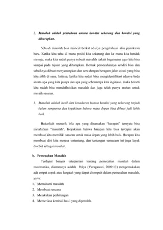 2. Masalah adalah perbedaan antara kondisi sekarang dan kondisi yang
diharapkan.
Sebuah masalah bisa muncul berkat adanya pengetahuan atau pemikiran
baru. Ketika kita tahu di mana posisi kita sekarang dan ke mana kita hendak
menuju, maka kita sudah punya sebuah masalah terkait bagaimana agar kita bisa
sampai pada tujuan yang diharapkan. Bentuk pemecahannya sendiri bisa dan
sebaiknya dibuat menyenangkan dan seru dengan beragam jalur solusi yang bisa
kita pilih di sana. Intinya, ketika kita sudah bisa mengidentifikasi adanya beda
antara apa yang kita punya dan apa yang sebenarnya kita inginkan, maka berarti
kita sudah bisa mendefinisikan masalah dan juga telah punya arahan untuk
meraih sasaran.
3. Masalah adalah hasil dari kesadaran bahwa kondisi yang sekarang terjadi
belum sempurna dan keyakinan bahwa masa depan bisa dibuat jadi lebih
baik.
Bukankah menarik bila apa yang dinamakan “harapan” ternyata bisa
melahirkan “masalah”. Keyakinan bahwa harapan kita bisa tercapai akan
membuat kita memiliki sasaran untuk masa depan yang lebih baik. Harapan kita
membuat diri kita merasa tertantang, dan tantangan semacam ini juga layak
disebut sebagai masalah.
b. Pemecahan Masalah
Terdapat banyak interpretasi tentang pemecahan masalah dalam
matematika, diantaranya adalah Polya (Veragawati, 2009:13) mengemukakan
ada empat aspek atau langkah yang dapat ditempuh dalam pemecahan masalah,
yaitu:
1. Memahami masalah
2. Membuat rencana
3. Melakukan perhitungan
4. Memeriksa kembali hasil yang diperoleh.
 