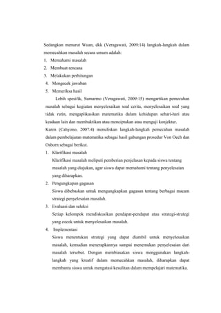 Sedangkan menurut Wuan, dkk (Veragawati, 2009:14) langkah-langkah dalam
memecahkan masalah secara umum adalah:
1. Memahami masalah
2. Membuat rencana
3. Melakukan perhitungan
4. Mengecek jawaban
5. Memeriksa hasil
Lebih spesifik, Sumarmo (Veragawati, 2009:15) mengartikan pemecahan
masalah sebagai kegiatan menyelesaikan soal cerita, menyelesaikan soal yang
tidak rutin, mengaplikasikan matematika dalam kehidupan sehari-hari atau
keadaan lain dan membuktikan atau menciptakan atau menguji konjektur.
Karen (Cahyono, 2007:4) menuliskan langkah-langkah pemecahan masalah
dalam pembelajaran matematika sebagai hasil gabungan prosedur Von Oech dan
Osborn sebagai berikut.
1. Klarifikasi masalah
Klarifikasi masalah meliputi pemberian penjelasan kepada siswa tentang
masalah yang diajukan, agar siswa dapat memahami tentang penyelesaian
yang diharapkan.
2. Pengungkapan gagasan
Siswa dibebaskan untuk mengungkapkan gagasan tentang berbagai macam
strategi penyelesaian masalah.
3. Evaluasi dan seleksi
Setiap kelompok mendiskusikan pendapat-pendapat atau strategi-strategi
yang cocok untuk menyelesaikan masalah.
4. Implementasi
Siswa menentukan strategi yang dapat diambil untuk menyelesaikan
masalah, kemudian menerapkannya sampai menemukan penyelesaian dari
masalah tersebut. Dengan membiasakan siswa menggunakan langkah-
langkah yang kreatif dalam memecahkan masalah, diharapkan dapat
membantu siswa untuk mengatasi kesulitan dalam mempelajari matematika.
 