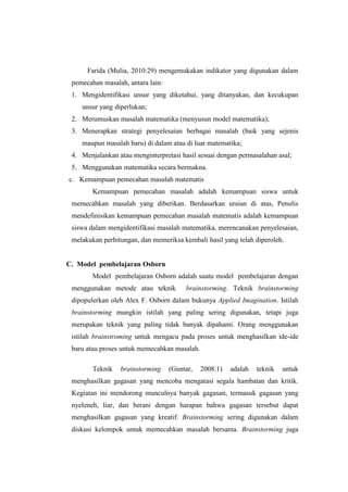 Farida (Mulia, 2010:29) mengemukakan indikator yang digunakan dalam
pemecahan masalah, antara lain:
1. Mengidentifikasi unsur yang diketahui, yang ditanyakan, dan kecukupan
unsur yang diperlukan;
2. Merumuskan masalah matematika (menyusun model matematika);
3. Menerapkan strategi penyelesaian berbagai masalah (baik yang sejenis
maupun masalah baru) di dalam atau di luar matematika;
4. Menjalankan atau menginterpretasi hasil sesuai dengan permasalahan asal;
5. Menggunakan matematika secara bermakna.
c. Kemampuan pemecahan masalah matematis
Kemampuan pemecahan masalah adalah kemampuan siswa untuk
memecahkan masalah yang diberikan. Berdasarkan uraian di atas, Penulis
mendefinisikan kemampuan pemecahan masalah matematis adalah kemampuan
siswa dalam mengidentifikasi masalah matematika, merencanakan penyelesaian,
melakukan perhitungan, dan memeriksa kembali hasil yang telah diperoleh.
C. Model pembelajaran Osborn
Model pembelajaran Osborn adalah suatu model pembelajaran dengan
menggunakan metode atau teknik brainstorming. Teknik brainstorming
dipopulerkan oleh Alex F. Osborn dalam bukunya Applied Imagination. Istilah
brainstorming mungkin istilah yang paling sering digunakan, tetapi juga
merupakan teknik yang paling tidak banyak dipahami. Orang menggunakan
istilah brainstroming untuk mengacu pada proses untuk menghasilkan ide-ide
baru atau proses untuk memecahkan masalah.
Teknik brainstorming (Guntar, 2008:1) adalah teknik untuk
menghasilkan gagasan yang mencoba mengatasi segala hambatan dan kritik.
Kegiatan ini mendorong munculnya banyak gagasan, termasuk gagasan yang
nyeleneh, liar, dan berani dengan harapan bahwa gagasan tersebut dapat
menghasilkan gagasan yang kreatif. Brainstorming sering digunakan dalam
diskusi kelompok untuk memecahkan masalah bersama. Brainstorming juga
 