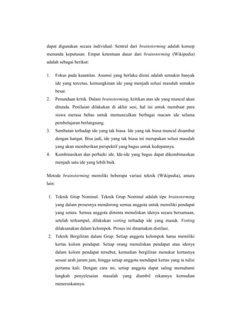 dapat digunakan secara individual. Sentral dari brainstorming adalah konsep
menunda keputusan. Empat ketentuan dasar dari brainstorming (Wikipedia)
adalah sebagai berikut:
1. Fokus pada kuantitas. Asumsi yang berlaku disini adalah semakin banyak
ide yang tercetus, kemungkinan ide yang menjadi solusi masalah semakin
besar.
2. Penundaan kritik. Dalam brainstorming, kritikan atas ide yang muncul akan
ditunda. Penilaian dilakukan di akhir sesi, hal ini untuk membuat para
siswa merasa bebas untuk memunculkan berbagai macam ide selama
pembelajaran berlangsung.
3. Sambutan terhadap ide yang tak biasa. Ide yang tak biasa muncul disambut
dengan hangat. Bisa jadi, ide yang tak biasa ini merupakan solusi masalah
yang akan memberikan perspektif yang bagus untuk kedepannya.
4. Kombinasikan dan perbaiki ide. Ide-ide yang bagus dapat dikombinasikan
menjadi satu ide yang lebih baik.
Metode brainstorming memiliki beberapa variasi teknik (Wikipedia), antara
lain:
1. Teknik Grup Nominal. Teknik Grup Nominal adalah tipe brainstorming
yang dalam prosesnya mendorong semua anggota untuk memiliki pendapat
yang setara. Semua anggota diminta menuliskan idenya secara bersamaan,
setelah terkumpul, dilakukan votting terhadap ide yang masuk. Votting
dilaksanakan dalam kelompok. Proses ini dinamakan distilasi.
2. Teknik Bergiliran dalam Grup. Setiap anggota kelompok harus memiliki
kertas kolom pendapat. Setiap orang menuliskan pendapat atau idenya
dalam kolom pendapat tersebut, kemudian bergiliran menukur kertasnya
sesuai arah jarum jam, hingga setiap anggota mendapat kertas yang ia tulisi
pertama kali. Dengan cara ini, setiap anggota dapat saling memahami
langkah penyelesaian masalah yang diambil rekannya kemudian
meneruskannya.
 