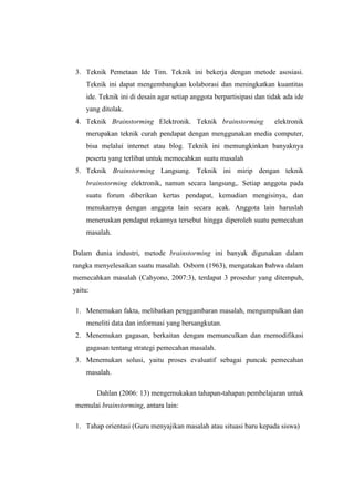 3. Teknik Pemetaan Ide Tim. Teknik ini bekerja dengan metode asosiasi.
Teknik ini dapat mengembangkan kolaborasi dan meningkatkan kuantitas
ide. Teknik ini di desain agar setiap anggota berpartisipasi dan tidak ada ide
yang ditolak.
4. Teknik Brainstorming Elektronik. Teknik brainstorming elektronik
merupakan teknik curah pendapat dengan menggunakan media computer,
bisa melalui internet atau blog. Teknik ini memungkinkan banyaknya
peserta yang terlibat untuk memecahkan suatu masalah
5. Teknik Brainstorming Langsung. Teknik ini mirip dengan teknik
brainstorming elektronik, namun secara langsung,. Setiap anggota pada
suatu forum diberikan kertas pendapat, kemudian mengisinya, dan
menukarnya dengan anggota lain secara acak. Anggota lain haruslah
meneruskan pendapat rekannya tersebut hingga diperoleh suatu pemecahan
masalah.
Dalam dunia industri, metode brainstorming ini banyak digunakan dalam
rangka menyelesaikan suatu masalah. Osborn (1963), mengatakan bahwa dalam
memecahkan masalah (Cahyono, 2007:3), terdapat 3 prosedur yang ditempuh,
yaitu:
1. Menemukan fakta, melibatkan penggambaran masalah, mengumpulkan dan
meneliti data dan informasi yang bersangkutan.
2. Menemukan gagasan, berkaitan dengan memunculkan dan memodifikasi
gagasan tentang strategi pemecahan masalah.
3. Menemukan solusi, yaitu proses evaluatif sebagai puncak pemecahan
masalah.
Dahlan (2006: 13) mengemukakan tahapan-tahapan pembelajaran untuk
memulai brainstorming, antara lain:
1. Tahap orientasi (Guru menyajikan masalah atau situasi baru kepada siswa)
 