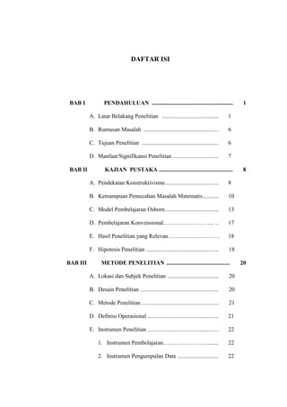 DAFTAR ISI
BAB I PENDAHULUAN ........................................................ 1
A. Latar Belakang Penelitian ....................................... 1
B. Rumusan Masalah .................................................... 6
C. Tujuan Penelitian ..................................................... 6
D. Manfaat/Signifikansi Penelitian ............................... 7
BAB II KAJIAN PUSTAKA ................................................... 8
A. Pendekatan Konstruktivisme..................................... 8
B. Kemampuan Pemecahan Masalah Matematis........... 10
C. Model Pembelajaran Osborn..................................... 13
D. Pembelajaran Konvensional……………………... .. 17
E. Hasil Penelitian yang Relevan……………………… 18
F. Hipotesis Penelitian .................................................. 18
BAB III METODE PENELITIAN ............................................ 20
A. Lokasi dan Subjek Penelitian ................................... 20
B. Desain Penelitian ...................................................... 20
C. Metode Penelitian ..................................................... 21
D. Definisi Operasional ................................................. 21
E. Instrumen Penelitian ................................................. 22
1. Instrumen Pembelajaran………………….......... 22
2. Instrumen Pengumpulan Data ............................ 22
 