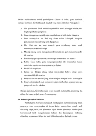 Dalam melaksanakan model pembelajaran Osborn di kelas, guru bertindak
sebagai fasilitator. Berikut langkah-langkah yang harus dilakukan (Wikipedia) :
a. Sesi pemanasan, untuk membuka pemikiran siswa sehingga berada pada
lingkungan bebas yang kritis
b. Guru memaparkan masalah, dan menjelaskannya lebih lanjut jika perlu
c. Guru menanyakan ide dari tiap siswa dalam kelompok mengenai
penyelesaian masalah yang telah dipaparkan
d. Jika tidak ada ide yang muncul, guru mendorong siswa untuk
menumbuhkan kreativitasnya
e. Masing-masing siswa memaparkan ide mereka dan guru menampung ide-
ide tersebut
f. Untuk menjaga kejelasan ide, siswa dapat memperluas ide mereka
g. Ketika waktu habis, guru mengorganisasikan ide berdasarkan tujuan
materi dan mendorong terselenggaranya diskusi
h. Ide-ide dikategorikan
i. Semua ide ditinjau ulang, untuk meyakinkan bahwa setiap siswa
memahami ide-ide tersebut
j. Menyalin ide-ide dan ide yang tidak mungkin menjadi solusi dihilangkan
k. Guru berterimakasih pada semua siswa dan memberikan apresiasi atas apa
yang telah mereka lakukan
Dengan demikian, terciptalah suatu solusi masalah matematika, disamping itu,
dalam diri siswa, terjadi proses brainstorming.
D. Pembelajaran konvensional
Pembelajaran Konvensional adalah pembelajaran matematika yang dalam
prosesnya guru menerangkan di depan kelas, memberikan contoh soal,
terkadang tanya jawab, dan pemberian tugas. Dalam prosesnya, pembelajaran
konvensional lebih mengutamakan hafalan dan keterampilan berhitung
dibanding pemaknaan. Selain itu, hasil lebih diutamakan daripada proses.
 