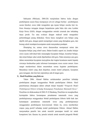 Subiyanto (Meliyani, 2005:20) menjelaskan bahwa kelas dengan
pembelajaran secara biasa mempunyai ciri-ciri sebagai berikut : pembelajaran
secara klasikal, siswa tidak mengetahui apa tujuan belajar mereka hari itu.
Guru biasanya mengajar dengan berpedoman pada buku teks atau Lembar
Kerja Siswa (LKS), dengan menggunakan metode ceramah dan terkadang
tanya jawab. Tes atau evaluasi dengan maksud untuk mengetahui
perkembangan jarang dilakukan. Siswa harus mengikuti cara belajar yang
dipilih oleh guru, dengan patuh mempelajari urutan yang ditetapkan guru, dan
kurang sekali mendapat kesempatan untuk menyatakan pendapat.
Disamping itu, semua siswa diasumsikan mempunyai minat dan
kecepatan belajar yang relatif sama. Dalam kondisi seperti ini, kondisi belajar
siswa secara individual baik menyangkut kecepatan belajar, kesulitan belajar,
dan minat belajar sukar untuk diperhatikan oleh guru. Pada umumnya cara guru
dalam menentukan kecepatan menyajikan dan tingkat kesukaran materi kepada
siswanya berdasarkan pada informasi kemampuan siswa secara umum. Guru
sangat mendominasi dalam menentukan semua kegiatan pembelajaran.
Banyaknya materi yang akan diajarkan, urutan materi pelajaran, kecepatan
guru mengajar, dan lain-lain sepenuhnya ada di tangan guru.
E. Hasil Penelitian yang Relevan
Tahun 2006, Ahmad Dahlan melaksanakan penelitian terhadap
pembelajaran dengan menggunakan Model pembelajaran Osborn. Hasil
penelitiannya dituangkan dalam sebuah skripsi berjudul “Pengaruh Model
Pembelajaran Osborn terhadap Kemampuan Pemahaman Matematik Siswa”.
Penelitian ini dilaksanakan di SMA N 22 Bandung. Penelitian ini menghasilkan
kesimpulan bahwa kemampuan pemahaman matematik siswa yang
pembelajarannya menggunakan Model pembelajaran Osborn lebih baik dari
kemampuan pemahaman matematik siswa yang pembelajarannya
menggunakan pembelajaran konvensional. Selain itu, siswa memberikan
respon yang positif terhadap model pembelajaran Osborn. Ahmad Dahlan
menyarankan peneliti lain untuk meneliti penerapan model ini untuk
kompetensi lain. Karena itu, penulis tertarik untuk meneliti pengaruh Model
 