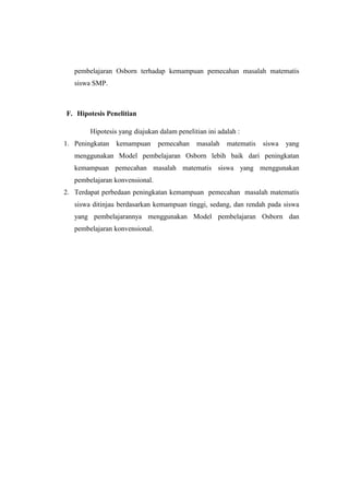 pembelajaran Osborn terhadap kemampuan pemecahan masalah matematis
siswa SMP.
F. Hipotesis Penelitian
Hipotesis yang diajukan dalam penelitian ini adalah :
1. Peningkatan kemampuan pemecahan masalah matematis siswa yang
menggunakan Model pembelajaran Osborn lebih baik dari peningkatan
kemampuan pemecahan masalah matematis siswa yang menggunakan
pembelajaran konvensional.
2. Terdapat perbedaan peningkatan kemampuan pemecahan masalah matematis
siswa ditinjau berdasarkan kemampuan tinggi, sedang, dan rendah pada siswa
yang pembelajarannya menggunakan Model pembelajaran Osborn dan
pembelajaran konvensional.
 