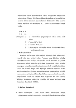 pembelajaran Osborn. Sementara kelas kontrol menggunakan pembelajaran
konvensional. Sebelum diberikan perlakuan, kedua kelas tersebut diberikan
tes awal. Setelah perlakuan selesai diberikan, dilakukan tes akhir. Adapun
desain penelitian ini (Ruseffendi, E.T, 1998:45) digambarkan sebagai
berikut :
A O1 X O2
A O1 O2
Keterangan : A : Menunjukkan pengelompokan subjek secara acak
kelas.
O1 : Tes awal (Pre-Test)
O2 : Tes akhir (Post-Test)
X : Pembelajaran matematika dengan menggunakan model
pembelajaran Osborn
C. Metode Penelitian
Penelitian ini bertujuan untuk melihat hubungan sebab akibat antara
variabel bebas dan variabel terikat. Perlakuan yang diberikan terhadap
variabel bebas dilihat hasilnya pada variabel terikat. Dalam hal ini, peneliti
ingin menguji sebuah perlakuan yakni Model pembelajaran Osborn terhadap
kemampuan pemecahan masalah matematis siswa SMP, yang diberi perlakuan
khusus dan dikontrol dengan ketat. Sejatinya, penelitian seperti ini disebut
penelitian eksperimen. Namun, pengambilan sampel pada penelitian ini tidak
secara acak siswa, tetapi acak kelas. Peneliti harus menerima kondisi dua kelas
yang diperoleh secara acak tersebut (kelas eksperimen dan kelas kontrol).
Sehingga, berdasarkan metodenya, penelitian ini adalah penelitian kuasi
eksperimen (Ruseffendi, 2005;31).
D. Definisi Operasional
1. Model Pembelajaran Osborn adalah Model pembelajaran dengan
menggunakan metode brainstorming yang memberikan kesempatan seluas-
 