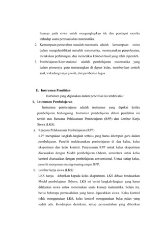 luasnya pada siswa untuk mengungkapkan ide dan pendapat mereka
terhadap suatu permasalahan matematika.
2. Kemampuan pemecahan masalah matematis adalah kemampuan siswa
dalam mengidentifikasi masalah matematika, merencanakan penyelesaian,
melakukan perhitungan, dan memeriksa kembali hasil yang telah diperoleh.
3. Pembelajaran Konvensional adalah pembelajaran matematika yang
dalam prosesnya guru menerangkan di depan kelas, memberikan contoh
soal, terkadang tanya jawab, dan pemberian tugas.
E. Instrumen Penelitian
Instrumen yang digunakan dalam penelitian ini terdiri atas:
1. Instrumen Pembelajaran
Instrumen pembelajaran adalah instrumen yang dipakai ketika
pembelajaran berlangsung. Instrumen pembelajaran dalam penelitian ini
terdiri atas Rencana Pelaksanaan Pembelajaran (RPP) dan Lembar Kerja
Siswa (LKS).
a. Rencana Pelaksanaan Pembelajaran (RPP)
RPP merupakan langkah-langkah tertulis yang harus ditempuh guru dalam
pembelajaran. Peneliti melaksanakan pembelajaran di dua kelas, kelas
eksperimen dan kelas kontrol. Penyusunan RPP untuk kelas eksperimen
disesuaikan dengan Model pembelajaran Osborn, sementara untuk kelas
kontrol disesuaikan dengan pembelajaran konvensional. Untuk setiap kelas,
peneliti menyusun masing-masing empat RPP.
b. Lembar kerja siswa (LKS)
LKS hanya diberikan kepada kelas eksperimen. LKS dibuat berdasarkan
Model pembelajaran Osborn. LKS ini berisi langkah-langkah yang harus
dilakukan siswa untuk menemukan suatu konsep matematika. Selain itu,
berisi beberapa permasalahan yang harus dipecahkan siswa. Kelas kontrol
tidak menggunakan LKS, kelas kontrol menggunakan buku paket yang
sudah ada. Kendatipun demikian, setiap permasalahan yang diberikan
 
