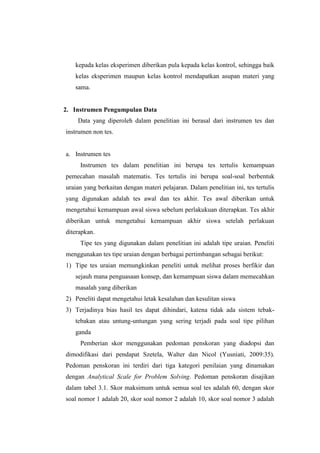 kepada kelas eksperimen diberikan pula kepada kelas kontrol, sehingga baik
kelas eksperimen maupun kelas kontrol mendapatkan asupan materi yang
sama.
2. Instrumen Pengumpulan Data
Data yang diperoleh dalam penelitian ini berasal dari instrumen tes dan
instrumen non tes.
a. Instrumen tes
Instrumen tes dalam penelitian ini berupa tes tertulis kemampuan
pemecahan masalah matematis. Tes tertulis ini berupa soal-soal berbentuk
uraian yang berkaitan dengan materi pelajaran. Dalam penelitian ini, tes tertulis
yang digunakan adalah tes awal dan tes akhir. Tes awal diberikan untuk
mengetahui kemampuan awal siswa sebelum perlakukuan diterapkan. Tes akhir
diberikan untuk mengetahui kemampuan akhir siswa setelah perlakuan
diterapkan.
Tipe tes yang digunakan dalam penelitian ini adalah tipe uraian. Peneliti
menggunakan tes tipe uraian dengan berbagai pertimbangan sebagai berikut:
1) Tipe tes uraian memungkinkan peneliti untuk melihat proses berfikir dan
sejauh mana penguasaan konsep, dan kemampuan siswa dalam memecahkan
masalah yang diberikan
2) Peneliti dapat mengetahui letak kesalahan dan kesulitan siswa
3) Terjadinya bias hasil tes dapat dihindari, katena tidak ada sistem tebak-
tebakan atau untung-untungan yang sering terjadi pada soal tipe pilihan
ganda
Pemberian skor menggunakan pedoman penskoran yang diadopsi dan
dimodifikasi dari pendapat Szetela, Walter dan Nicol (Yusniati, 2009:35).
Pedoman penskoran ini terdiri dari tiga kategori penilaian yang dinamakan
dengan Analytical Scale for Problem Solving. Pedoman penskoran disajikan
dalam tabel 3.1. Skor maksimum untuk semua soal tes adalah 60, dengan skor
soal nomor 1 adalah 20, skor soal nomor 2 adalah 10, skor soal nomor 3 adalah
 