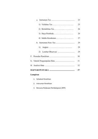 a. Instrumen Tes ............................................... 23
1) Validitas Tes ………………………….. 25
2) Reliabilitas Tes………………………… 26
3) Daya Pembeda………………………… 26
4) Indeks Kesukaran……………………… 27
b. Instrumen Non- Tes ...................................... 29
1) Angket ………...………………........ 29
2) Lembar Observasi .................................. 29
F. Prosedur Penelitian ................................................... 30
G. Teknik Pengumpulan Data ....................................... 31
H. Analisis Data ............................................................ 32
DAFTAR PUSTAKA ................................................... 37
Lampiran
1. Schedule Penelitian
2. Instrumen Penelitian
3. Rencana Pelaksaan Pembelajaran (RPP)
 