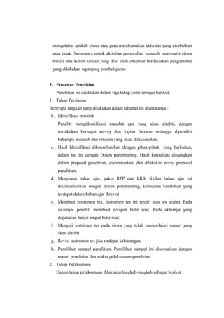 mengetahui apakah siswa atau guru melaksanakan aktivitas yang disebutkan
atau tidak. Sementara untuk aktivitas pemecahan masalah matematis siswa
terdiri atas kolom uraian yang diisi oleh observer berdasarkan pengamatan
yang dilakukan sepanjang pembelajaran.
F. Prosedur Penelitian
Penelitian ini dilakukan dalam tiga tahap yaitu sebagai berikut:
1. Tahap Persiapan
Beberapa langkah yang dilakukan dalam tahapan ini diantaranya :
b. Identifikasi masalah
Peneliti mengidentifikasi masalah apa yang akan diteliti, dengan
melakukan berbagai survey dan kajian literatur sehingga diperoleh
beberapa masalah dan rencana yang akan dilaksanakan.
c. Hasil Identifikasi dikonsultasikan dengan pihak-pihak yang berkaitan,
dalam hal ini dengan Dosen pembimbing. Hasil konsultasi dituangkan
dalam proposal penelitian, diseminarkan, dan dilakukan revisi proposal
penelitian.
d. Menyusun bahan ajar, yakni RPP dan LKS. Kedua bahan ajar ini
dikonsultasikan dengan dosen pembimbing, kemudian kesalahan yang
terdapat dalam bahan ajar direvisi
e. Membuat instrumen tes. Instrumen tes ini terdiri atas tes uraian. Pada
awalnya, peneliti membuat delapan butir soal. Pada akhirnya yang
digunakan hanya empat butir soal.
f. Menguji instrimen tes pada siswa yang telah mempelajari materi yang
akan diteliti
g. Revisi instrumen tes jika terdapat kekurangan.
h. Pemilihan sampel penelitian. Pemilihan sampel ini disesuaikan dengan
materi penelitian dan waktu pelaksanaan penelitian.
2. Tahap Pelaksanaan
Dalam tahap pelaksanaan dilakukan langkah-langkah sebagai berikut :
 