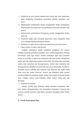 a. Pemberian tes awal (pretes) kepada kelas kontrol dan kelas eksperimen
untuk mengetahui kemampuan pemecahan masalah matematis awal
siswa.
b. Melaksanakan pembelajaran dengan menggunakan Model pembelajaran
Osborn pada kelas eksperimen dan pembelajaran konvensional pada kelas
kontrol.
c. Selama proses pembelajaran berlangsung, peneliti menggunakan lembar
observasi.
d. Pemberian angket pada kelompok eksperimen untuk mengetahui sikap
siswa terhadap Model pembelajaran Osborn.
e. Pemberian tes akhir (postes) pada kelas eksperimen dan kelas kontrol.
3. Tahap Analisis, Evaluasi, dan Refleksi
Langkah selanjutrnya adalah melakukan pengkajian dan analisis
terhadap penemuan-penemuan penelitian, serta melihat pengaruhnya terhadap
kemampuan yang ingin diukur. Peneliti melakukan input data kuantitatif
berupa tes awal dan tes akhir kelas eksperimen dan kelas kontrol. Menghitung
indeks gain tiap subjek pada masing-masing kelas. Kemudian data kuantitatif
tesebut diuji normalitas dan homogenitasnya. Setelah diuji normalitas dan
homogenitasnya, dilakukan uji parametrik atau uji non parametrik. Setelah itu,
dilakukan analisis terhadap data kualitatif yang diperoleh dari angket skala
sikap siswa dan lembar observasi. Analisis pun dilakukan untuk masing-
masing kelompok kemampuan (tinggi, sedang, dan rendah) di masing-masing
kelas. Tahapan analisis yang dilakukan adalah analisis indeks gain tiap
kelompok.
4. Penarikan kesimpulan
Tahapan terakhir yang dilakukan adalah penarikan kesimpulan. Data
hasil analisis diinterpretasikan lalu disimpulkan berdasarkan hipotesis dan
rumusan masalah penelitian yang dibuat, kemudian dituangkan dalam bentuk
skripsi.
G. Teknik Pengumpulan Data
 