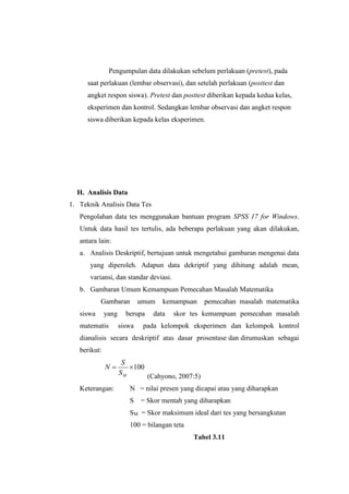 Pengumpulan data dilakukan sebelum perlakuan (pretest), pada
saat perlakuan (lembar observasi), dan setelah perlakuan (posttest dan
angket respon siswa). Pretest dan posttest diberikan kepada kedua kelas,
eksperimen dan kontrol. Sedangkan lembar observasi dan angket respon
siswa diberikan kepada kelas eksperimen.
H. Analisis Data
1. Teknik Analisis Data Tes
Pengolahan data tes menggunakan bantuan program SPSS 17 for Windows.
Untuk data hasil tes tertulis, ada beberapa perlakuan yang akan dilakukan,
antara lain:
a. Analisis Deskriptif, bertujuan untuk mengetahui gambaran mengenai data
yang diperoleh. Adapun data dekriptif yang dihitung adalah mean,
variansi, dan standar deviasi.
b. Gambaran Umum Kemampuan Pemecahan Masalah Matematika
Gambaran umum kemampuan pemecahan masalah matematika
siswa yang berupa data skor tes kemampuan pemecahan masalah
matematis siswa pada kelompok eksperimen dan kelompok kontrol
dianalisis secara deskriptif atas dasar prosentase dan dirumuskan sebagai
berikut:
100
MS
S
N
(Cahyono, 2007:5)
Keterangan: N = nilai presen yang dicapai atau yang diharapkan
S = Skor mentah yang diharapkan
SM = Skor maksimum ideal dari tes yang bersangkutan
100 = bilangan teta
Tabel 3.11
 