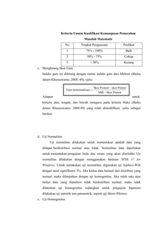 Kriteria Umum Kualifikasi Kemampuan Pemecahan
Masalah Matematis
No Tingkat Penguasaan Predikat
1 75% - 100% Baik
2 50% - 75% Cukup
3 < 50% Kurang
c. Menghitung Skor Gain
Indeks gain ini dihitung dengan rumus indeks gain dari Meltzer (Barka
dalam Khususwanto, 2008: 49), yaitu:
Adapun untuk
kriteria atas, tengah, dan bawah mengacu pada kriteria Hake (Barka
dalam Khususwanto, 2008:49) yang telah dimodifikasi, yaitu sebagai
berikut:
d. Uji Normalitas
Uji normalitas dilakukan untuk menentukan apakah data yang
didapat berdistribusi normal atau tidak. Normalitas data diperlukan
untuk menentukan pengujian beda dua rerata yang akan diselidiki. Uji
normalitas dilakukan dengan menggunakan bantuan SPSS 17 for
Windows. Untuk melakukan uji normalitas, digunakan uji Saphiro-Wilk
dengan taraf signifikansi 5%. Jika kedua data berasal dari distribusi yang
normal, maka dilanjutkan dengan uji homogenitas. Jika salah satu atau
kedua data yang dianalisis tidak berdistribusi normal, maka tidak
dilakukan uji homogenitas sedangkan untuk pengujian hipotesis
dilakukan uji statistik non parametrik, seperti uji Mann-Whitney.
e. Uji Homogenitas
PretestSkorSMI
PretestskorPostestSkor
rmalisasiGain terno



 