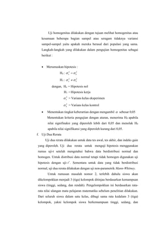 Uji homogenitas dilakukan dengan tujuan melihat homogenitas atau
kesamaan beberapa bagian sampel atau seragam tidaknya variansi
sampel-sampel yaitu apakah mereka berasal dari populasi yang sama.
Langkah-langkah yang dilakukan dalam pengujian homogenitas sebagai
berikut :
 Merumuskan hipotesis :
Ho : 22
ke  
H1 : 22
ke  
dengan, Ho = Hipotesis nol
H1 = Hipotesis kerja
2
e = Varians kelas eksperimen
2
k = Varians kelas kontrol
 Menentukan tingkat keberartian dengan mengambil  sebesar 0,05
Menentukan kriteria pengujian dengan aturan, menerima H0 apabila
nilai signifinaksi yang diperoleh lebih dari 0,05 dan menolak H0
apabila nilai signifikansi yang diperoleh kurang dari 0,05.
f. Uji Dua Rerata
Uji dua rerata dilakukan untuk data tes awal, tes akhir, dan indeks gain
yang diperoleh. Uji dua rerata untuk menguji hipotesis menggunakan
rumus uji-t setelah mengetahui bahwa data berdistribusi normal dan
homogen. Untuk distribusi data normal tetapi tidak homogen digunakan uji
hipotesis dengan uji-t. Sementara untuk data yang tidak berdistribusi
normal, uji dua rerata dilakukan dengan uji non-parametrik Mann-Whitney.
Untuk rumusan masalah nomor 2, terlebih dahulu siswa akan
dikelompokkan menjadi 3 (tiga) kelompok ditinjau berdasarkan kemampuan
siswa (tinggi, sedang, dan rendah). Pengelompokkan ini berdasarkan rata-
rata nilai ulangan mata pelajaran matematika sebelum penelitian dilakukan.
Dari seluruh siswa dalam satu kelas, dibagi sama rata kedalam 3 (tiga)
kelompok, yakni kelompok siswa berkemampuan tinggi, sedang, dan
 