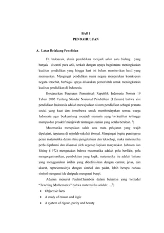 BAB I
PENDAHULUAN
A. Latar Belakang Penelitian
Di Indonesia, dunia pendidikan menjadi salah satu bidang yang
banyak disoroti para ahli, terkait dengan upaya bagaimana meningkatkan
kualitas pendidikan yang hingga hari ini belum memberikan hasil yang
memuaskan. Mengingat pendidikan suatu negara menentukan kesuksesan
negara tersebut, berbagai upaya dilakukan pemerintah untuk meningkatkan
kualitas pendidikan di Indonesia.
Berdasarkan Peraturan Pemerintah Republik Indonesia Nomor 19
Tahun 2005 Tentang Standar Nasional Pendidikan (I.Umum) bahwa visi
pendidikan Indonesia adalah mewujudkan sistem pendidikan sebagai pranata
social yang kuat dan berwibawa untuk memberdayakan semua warga
Indonesia agar berkembang menjadi manusia yang berkualitas sehingga
mampu dan proaktif menjawab tantangan zaman yang selalu berubah. 1
)
Matematika merupakan salah satu mata pelajaran yang wajib
dipelajari, terutama di sekolah-sekolah formal. Mengingat begitu pentingnya
peran matematika dalam ilmu pengetahuan dan teknologi, maka matematika
perlu dipahami dan dikuasai oleh segenap lapisan masyarakat. Johnson dan
Rising (1972) mengatakan bahwa matematika adalah pola berfikir, pola
mengorganisasikan, pembuktian yang logik, matematika itu adalah bahasa
yang menggunakan istilah yang didefinisikan dengan cermat, jelas, dan
akurat, representasinya dengan simbol dan padat, lebih berupa bahasa
simbol mengenai ide daripada mengenai bunyi.
Adapun menurut PaulmChambers dalam bukunya yang berjudul
“Teaching Mathematics” bahwa matematika adalah: …2
)
 Objective facts
 A study of reason and logic
 A system of rigour, purity and beauty
 