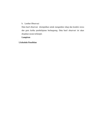 b. Lembar Observasi
Data hasil observasi disimpulkan untuk mengetahui sikap dan kondisi siswa
dan guru ketika pembelajaran berlangsung. Data hasil observasi ini akan
disajikan secara terlampir.
Lampiran
1.Schedule Penelitian
 
