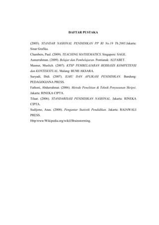 DAFTAR PUSTAKA
(2005). STANDAR NASIONAL PENDIDIKAN PP RI No.19 Th.2005.Jakarta:
Sinar Grafika.
Chambers, Paul. (2009). TEACHING MATHEMATICS. Singapore: SAGE.
Aunurrahman. (2009). Belajar dan Pembelajaran. Pontianak: ALFABET.
Masnur, Muslich. (2007). KTSP PEMBELAJARAN BERBASIS KOMPETENSI
dan KONTEKSTUAL. Malang: BUMI AKSARA.
Suryadi, Didi. (2007). ILMU DAN APLIKASI PENDIDIKAN. Bandung:
PEDAGOGIANA PRESS.
Fathoni, Abdurrahmat. (2006). Metode Penelitian & Teknik Penyusunan Skripsi.
Jakarta: RINEKA CIPTA.
Tilaar. (2006). STANDARISASI PENDIDIKAN NASIONAL. Jakarta: RINEKA
CIPTA.
Sudijono, Anas. (2008). Pengantar Statistik Pendidikan. Jakarta: RAJAWALI
PRESS.
Http/www/Wikipedia.org/wikil/Brainstorming.
 