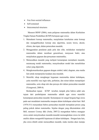  Free from societal influences
 Self-contained
 Interconnected structures
Menurut BSNP (2006), mata pelajaran matematika dalam Kurikulum
Tingkat Satuan Pendidikan (KTSP) bertujuan agar siswa:
1. Memahami konsep matematika, menjelaskan keterkaitan antar konsep
dan mengaplikasikan konsep atau algoritma, secara luwes, akurat,
efisien, dan tepat, dalam pemecahan masalah;
2. Menggunakan penalaran pada pola dan sifat, melakukan manipulasi
matematika dalam membuat generalisasi, menyusun bukti, atau
menjelaskan gagasan dan pernyataan matematika;
3. Memecahkan masalah yang meliputi kemampuan memahami masalah,
merancang model matematika, menyelesaikan model dan menafsirkan
solusi yang diperoleh;
4. Mengkomunikasikan gagasan dengan simbol, tabel, diagram, atau media
lain untuk memperjelas keadaan atau masalah;
5. Memiliki sikap menghargai kegunaan matematika dalam kehidupan,
yaitu memiliki rasa ingin tahu, perhatian, dan minat dalam mempelajari
matematika, serta sikap ulet dan percaya diri dalam pemecahan masalah
(Veragawati, 2009:4).
Berdasarkan tujuan KTSP tersebut, tampak jelas bahwa salah satu
tujuan dari pembelajaran matematika adalah agar siswa memiliki
kemampuan pemecahan masalah. Kemampuan ini sangat berguna bagi siswa
pada saat mendalami matematika maupun dalam kehidupan sehari-hari. Bell
(1978:311) menyatakan bahwa pemecahan masalah merupakan proses yang
paling pokok dalam matematika. Sejalan dengan yang dikemukakan oleh
Bell, menurut Cooney dkk (Anita, 2007:2) mengatakan bahwa mengajar
siswa untuk menyelesaikan masalah-masalah memungkinkan siswa itu lebih
analitis dalam mengambil keputusan di dalam kehidupan. Dengan kata lain,
jika siswa dilatih untuk memecahkan masalah, maka mereka akan mampu
 