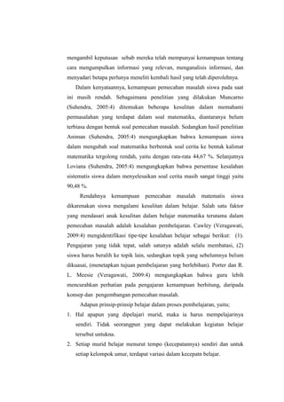 mengambil keputusan sebab mereka telah mempunyai kemampuan tentang
cara mengumpulkan informasi yang relevan, menganalisis informasi, dan
menyadari betapa perlunya meneliti kembali hasil yang telah diperolehnya.
Dalam kenyataannya, kemampuan pemecahan masalah siswa pada saat
ini masih rendah. Sebagaimana penelitian yang dilakukan Muncarno
(Suhendra, 2005:4) ditemukan beberapa kesulitan dalam memahami
permasalahan yang terdapat dalam soal matematika, diantaranya belum
terbiasa dengan bentuk soal pemecahan masalah. Sedangkan hasil penelitian
Animan (Suhendra, 2005:4) mengungkapkan bahwa kemampuan siswa
dalam mengubah soal matematika berbentuk soal cerita ke bentuk kalimat
matematika tergolong rendah, yaitu dengan rata-rata 44,67 %. Selanjutnya
Loviana (Suhendra, 2005:4) mengungkapkan bahwa persentase kesalahan
sistematis siswa dalam menyelesaikan soal cerita masih sangat tinggi yaitu
90,48 %.
Rendahnya kemampuan pemecahan masalah matematis siswa
dikarenakan siswa mengalami kesulitan dalam belajar. Salah satu faktor
yang mendasari anak kesulitan dalam belajar matematika terutama dalam
pemecahan masalah adalah kesalahan pembelajaran. Cawley (Veragawati,
2009:4) mengidentifikasi tipe-tipe kesalahan belajar sebagai berikut: (1).
Pengajaran yang tidak tepat, salah satunya adalah selalu membatasi, (2)
siswa harus beralih ke topik lain, sedangkan topik yang sebelumnya belum
dikuasai, (menetapkan tujuan pembelajaran yang berlebihan). Porter dan R.
L. Meesie (Veragawati, 2009:4) mengungkapkan bahwa guru lebih
mencurahkan perhatian pada pengajaran kemampuan berhitung, daripada
konsep dan pengembangan pemecahan masalah.
Adapun prinsip-prinsip belajar dalam proses pembelajaran, yaitu;
1. Hal apapun yang dipelajari murid, maka ia harus mempelajarinya
sendiri. Tidak seorangpun yang dapat melakukan kegiatan belajar
tersebut untukna.
2. Setiap murid belajar menurut tempo (kecepatannya) sendiri dan untuk
setiap kelompok umur, terdapat variasi dalam kecepatn belajar.
 