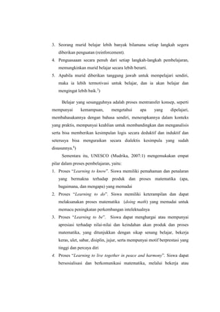 3. Seorang murid belajar lebih banyak bilamana setiap langkah segera
diberikan penguatan (reinforcement).
4. Penguasaaan secara penuh dari setiap langkah-langkah pembelajaran,
memungkinkan murid belajar secara lebih berarti.
5. Apabila murid diberikan tanggung jawab untuk mempelajari sendiri,
maka ia lebih termotivasi untuk belajar, dan ia akan belajar dan
mengingat lebih baik.3
)
Belajar yang sesungguhnya adalah proses mentransfer konsep, seperti
mempunyai kemampuan, mengetahui apa yang dipelajari,
membahasakannya dengan bahasa sendiri, menerapkannya dalam konteks
yang praktis, mempunyai keahlian untuk membandingkan dan menganalisis
serta bisa memberikan kesimpulan logis secara deduktif dan induktif dan
seterusya bisa menguraikan secara dialektis kesimpula yang sudah
disusunnya.4
)
Sementara itu, UNESCO (Mudrika, 2007:1) mengemukakan empat
pilar dalam proses pembelajaran, yaitu:
1. Proses “Learning to know”. Siswa memiliki pemahaman dan penalaran
yang bermakna terhadap produk dan proses matematika (apa,
bagaimana, dan mengapa) yang memadai
2. Proses “Learning to do”. Siswa memiliki keterampilan dan dapat
melaksanakan proses matematika (doing math) yang memadai untuk
memacu peningkatan perkembangan intelektualnya
3. Proses “Learning to be”. Siswa dapat menghargai atau mempunyai
apresiasi terhadap nilai-nilai dan keindahan akan produk dan proses
matematika, yang ditunjukkan dengan sikap senang belajar, bekerja
keras, ulet, sabar, disiplin, jujur, serta mempunyai motif berprestasi yang
tinggi dan percaya diri
4. Proses “Learning to live together in peace and harmony”. Siswa dapat
bersosialisasi dan berkomunikasi matematika, melalui bekerja atau
 