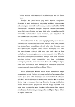 belajar bersama, saling menghargai pendapat orang lain dan sharing
ideas.
Beranjak dari proses-proses yang harus dipenuhi sebagaimana
dinyatakan di atas, pembelajaran matematika hendaknya mengutamakan
pada kemampuan matematik (mathematical power) siswa (Mudrika, 2007:2)
yang meliputi: kemampuan menggali, menyusun konjektur dan menalar
secara logis, menyelesaikan soal yang tidak rutin, memecahkan masalah
matematika, berkomunikasi secara matematis, dan mengaitkan ide
matematika dengan kegiatan intelektual lainnya.
Berdasarkan uraian di atas dan mengingat pembelajaran matematika
yang terlaksana masih cenderung teacher centered, serta siswa dibiarkan
puas dengan hanya mengerjakan soal-soal rutin, maka diperlukan suatu
model pembelajaran yang tidak teacher centered, merangsang siswa untuk
bisa menyelesaikan soal-soal tidak rutin yang pada akhirnya dapat
meningkatkan kemampuan pemecahan masalah matematis siswa. Kebutuhan
akan model pembelajaran ini mendorong berbagai pihak untuk melakukan
pengujian berbagai model pembelajaran yang dapat meningkatkan
kemampuan pemecahan masalah matematis. Salah satu model pembelajaran
yang dapat diujicobakan untuk meningkatkan kemampuan pemecahan
masalah matematis adalah Model pembelajaran Osborn.
Model pembelajaran Osborn adalah model pembelajaran dengan
menggunakan metode brainstorming yang memberikan kesempatan seluas-
luasnya pada siswa untuk berpendapat dan memunculkan ide sebanyak-
banyaknya dengan mengakhirkan kritik maupun penilaian akan ide tersebut.
Ide-ide yang bermunculan ditampung, kemudian disaring, didiskusikan,
disusun rencana-rencana penyelesaian masalah, hingga diperoleh suatu
solusi untuk permasalahan yang diberikan. Dalam memecahkan masalah,
prosedur yang dilakukan dengan menggunakan model pembelajaran Osborn
(Wikipedia) antara lain:
 