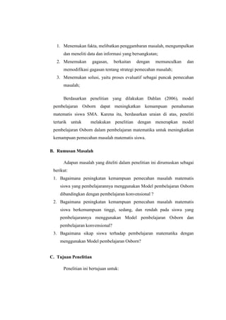 1. Menemukan fakta, melibatkan penggambaran masalah, mengumpulkan
dan meneliti data dan informasi yang bersangkutan;
2. Menemukan gagasan, berkaitan dengan memunculkan dan
memodifikasi gagasan tentang strategi pemecahan masalah;
3. Menemukan solusi, yaitu proses evaluatif sebagai puncak pemecahan
masalah;
Berdasarkan penelitian yang dilakukan Dahlan (2006), model
pembelajaran Osborn dapat meningkatkan kemampuan pemahaman
matematis siswa SMA. Karena itu, berdasarkan uraian di atas, peneliti
tertarik untuk melakukan penelitian dengan menerapkan model
pembelajaran Osborn dalam pembelajaran matematika untuk meningkatkan
kemampuan pemecahan masalah matematis siswa.
B. Rumusan Masalah
Adapun masalah yang diteliti dalam penelitian ini dirumuskan sebagai
berikut:
1. Bagaimana peningkatan kemampuan pemecahan masalah matematis
siswa yang pembelajarannya menggunakan Model pembelajaran Osborn
dibandingkan dengan pembelajaran konvensional ?
2. Bagaimana peningkatan kemampuan pemecahan masalah matematis
siswa berkemampuan tinggi, sedang, dan rendah pada siswa yang
pembelajarannya menggunakan Model pembelajaran Osborn dan
pembelajaran konvensional?
3. Bagaimana sikap siswa terhadap pembelajaran matematika dengan
menggunakan Model pembelajaran Osborn?
C. Tujuan Penelitian
Penelitian ini bertujuan untuk:
 