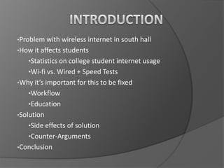 •Problem with wireless internet in south hall
•How it affects students

•Statistics on college student internet usage
•Wi-fi vs. Wired + Speed Tests
•Why it’s important for this to be fixed

•Workflow
•Education
•Solution

•Side effects of solution

•Counter-Arguments
•Conclusion

 