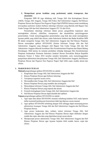 2. Memperkuat peran keahlian yang profesional, andal, transparan, dan
akuntabel.
Penguatan DPR RI juga didukung oleh Tenaga Ahli Alat Kelengkapan Dewan
(AKD), Tenaga Ahli Anggota, Tenaga Ahli Fraksi, Staf Administrasi Anggota, Staf Khusus
Pimpinan Dewan dan Pegawai Non Pegawai Negeri Sipil (PNPNS) lainnya untuk mendukung
terwujudnya parlemen modern berbasis teknologi informasi yang dikelola oleh Bagian Tata
Usaha Tenaga Ahli dan Staf Administrasi Anggota (TU TA dan SAA).
Pemanfaatan teknologi informasi dalam proses pengambilan keputusan akan
meningkatkan efisiensi, efektifitas, transparansi, dan akuntabilitas penyelenggaraan
pemerintahan. Untuk menyelenggarakan pemerintahan yang baik dan untuk meningkatkan
layanan publik yang efektif dan efisien, maka Sekretariat Jenderal dan Badan Keahlian DPR
RI dalam mengelola Tenaga Ahli, Staf Administrasi Anggota dan Staf Khusus Pimpinan
Dewan menerapkan aplikasi SITANANG (Sistem Informasi Tenaga Ahli dan Staf
Administrasi Anggota) yang ditangani oleh Bagian Tata Usaha Tenaga Ahli dan Staf
Administrasi Anggota dibawah koordinasi Biro Kesekretariatan Pimpinan dan Deputi Bidang
Persidangan. Oleh karena itu tuntutan perubahan terhadap dukungan Biro Kesekretariatan
Pimpinan berdasarkan Peraturan Sekretaris Jenderal Dewan Perwakilan Rakyat Republik
Indonesia Nomor 2 Tahun 2016 tersebut semakin bertambah, yaitu menyelenggarakan
pengelolaan administrasi dan pelayanan Tenaga Ahli, Staf Administrasi Anggota, Staf Khusus
Pimpinan Dewan dan Pegawai Non Pegawai Negeri Sipil lebih cepat, mudah, akurat dan
efisien.
1. MAKSUD DAN TUJUAN
Maksud​​ pengembangan aplikasi SITANANG ini adalah :
1. Pengelolaan data Tenaga Ahli, Staf Administrasi Anggota dan Staf
2. Khusus Pimpinan Dewan agar berbasis teknologi.
3. Terciptanya registrasi secara ​​online​​.
4. Mewujudkan data Tenaga Ahli, Staf Administrasi Anggota dan Staf
5. Khusus Pimpinan Dewan yang mutakhir dan terintegrasi.
6. Menyediakan informasi Tenaga Ahli, Staf Administrasi Anggota dan Staf
7. Khusus Pimpinan Dewan yang terpusat dan akurat.
8. Formulir kelengkapan Calon Tenaga Ahli, Staf Administrasi Anggota dan
9. Staf Khusus Pimpinan Dewan dapat diunduh dari aplikasi.
Tujuan​​ pengembangan aplikasi SITANANG ini adalah :
1. Agar input data dalam SITANANG otomatis terhubung kedalam SAS, maka laporan
daftar nominatif pembayaran honorarium tidak lagi diproses secara manual.
2. Agar aplikasi SITANANG terhubung dengan SAS sehingga dapat menunjang proses
administrasi keuangan Tenaga Ahli dan Staf Administrasi Anggota dan Staf Khusus
Pimpinan Dewan.
3. Agar proses keakuratan data, validasi, terkait informasi Tenaga Ahli, Staf
Administrasi Anggota dan Staf Khusus Pimpinan Dewan dapat dilakukan dengan
mudah dan cepat, data-data yang diperlukan tersaji secara akurat.
4. Mempercepat proses administrasi Tenaga Ahli, Staf Administrasi Anggota dan Staf
Khusus Pimpinan Dewan agar layanan berjalan lebih mudah, lancar, cepat dan
efisien.
 
